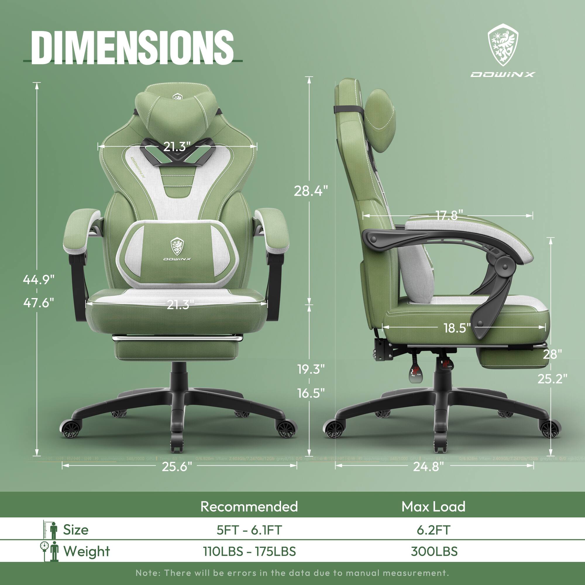 DIMENSIONS  
DOWINX  
21.3" 28.4" 17.8"  
44.9" 47.6" 21.3"  
18.5" 19.3" 16.5" 28" 25.2"  
25.6" 24.8"  

Recommended  
Size: 5FT - 6.1FT  
Weight: 110LBS - 175LBS  

Max Load  
Size: 6.2FT  
Weight: 300LBS  

Note: There will be errors in the data due to manual measurement.
