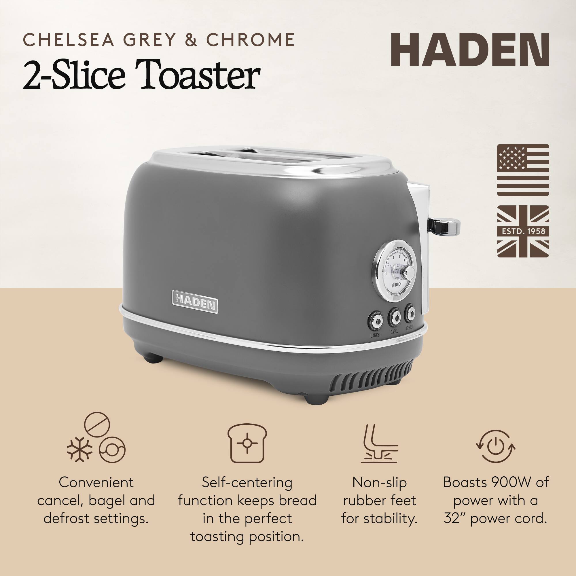 **CHELSEA GREY & CHROME 2-Slice Toaster**

**HADEN**

- Convenient cancel, bagel and defrost settings.
- Self-centering function keeps bread in the perfect toasting position.
- Non-slip rubber feet for stability.
- Boasts 900W of power with a 32" power cord.

**HADEN**  
ESTD. 1958