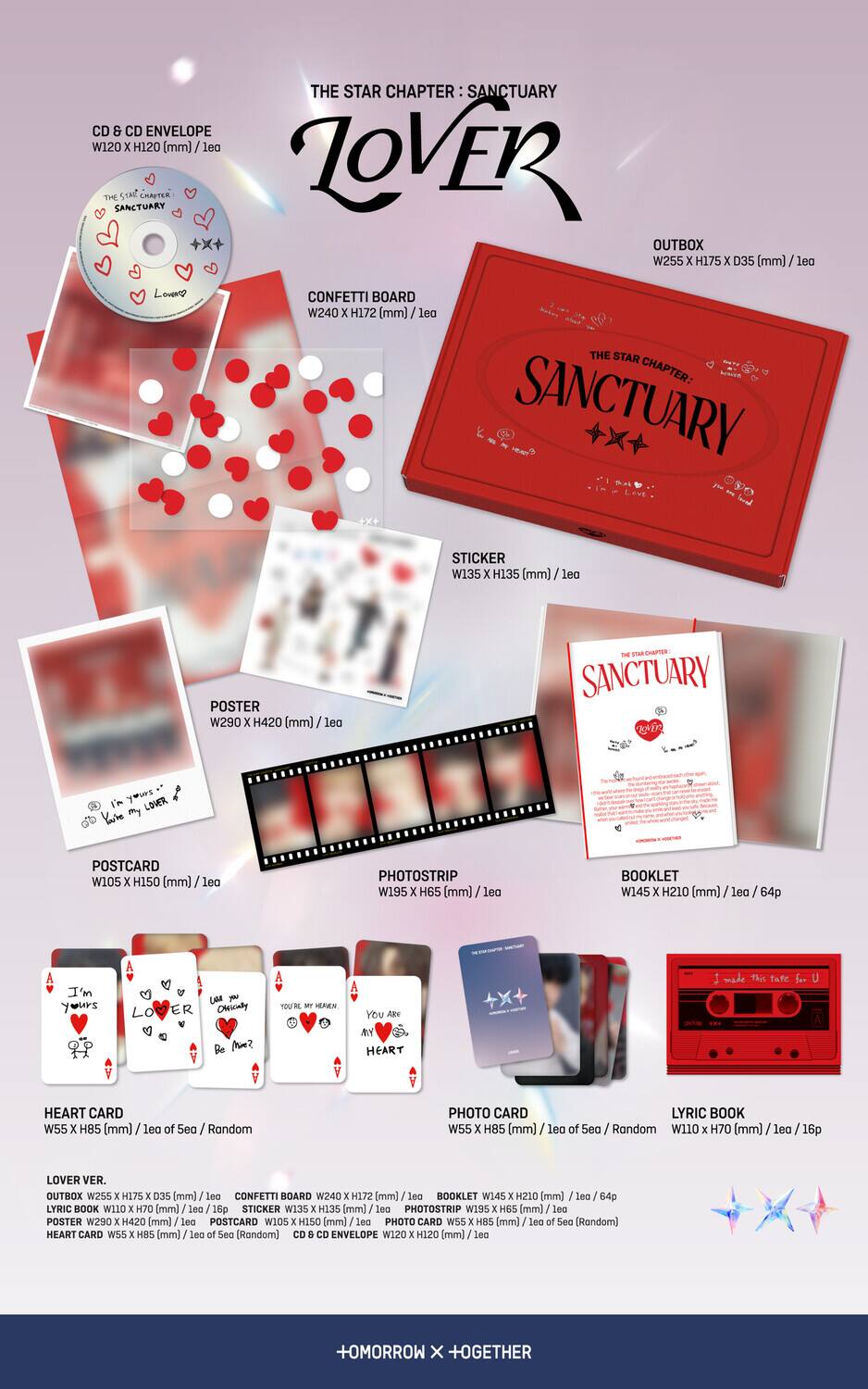 **THE STAR CHAPTER: SANCTUARY**

**CD & CD ENVELOPE**  
W120 x H120 (mm) / 1ea

**CONFETTI BOARD**  
W240 x H172 (mm) / 1ea

**POSTER**  
W290 x H420 (mm) / 1ea

**POSTCARD**  
W105 x H150 (mm) / 1ea

**PHOTOSTRIP**  
W195 x H65 (mm) / 1ea

**BOOKLET**  
W145 x H210 (mm) / 1ea / 64p

**HEART CARD**  
W55 x H85 (mm) / 1ea of 5ea / Random

**LOVER VER.**  
OUTBOX W255 x H175 x D35 (mm) / 1ea  
LYRIC BOOK W110 x H70 (mm) / 1ea / 16p  
STICKER W135 x H135 (mm) / 1ea  
