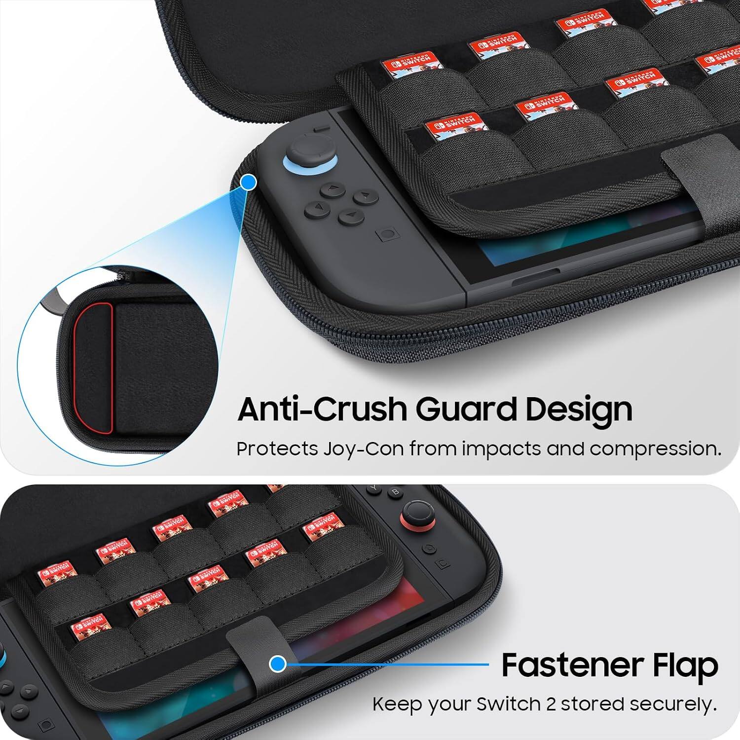 SWITCH SWITCH SWITCH SWIYCH SWITCH SWITCH  
SWITC

Anti-Crush Guard Design Protects Joy-Con from impacts and compression.

Fastener Flap Keep your Switch 2 stored securely.