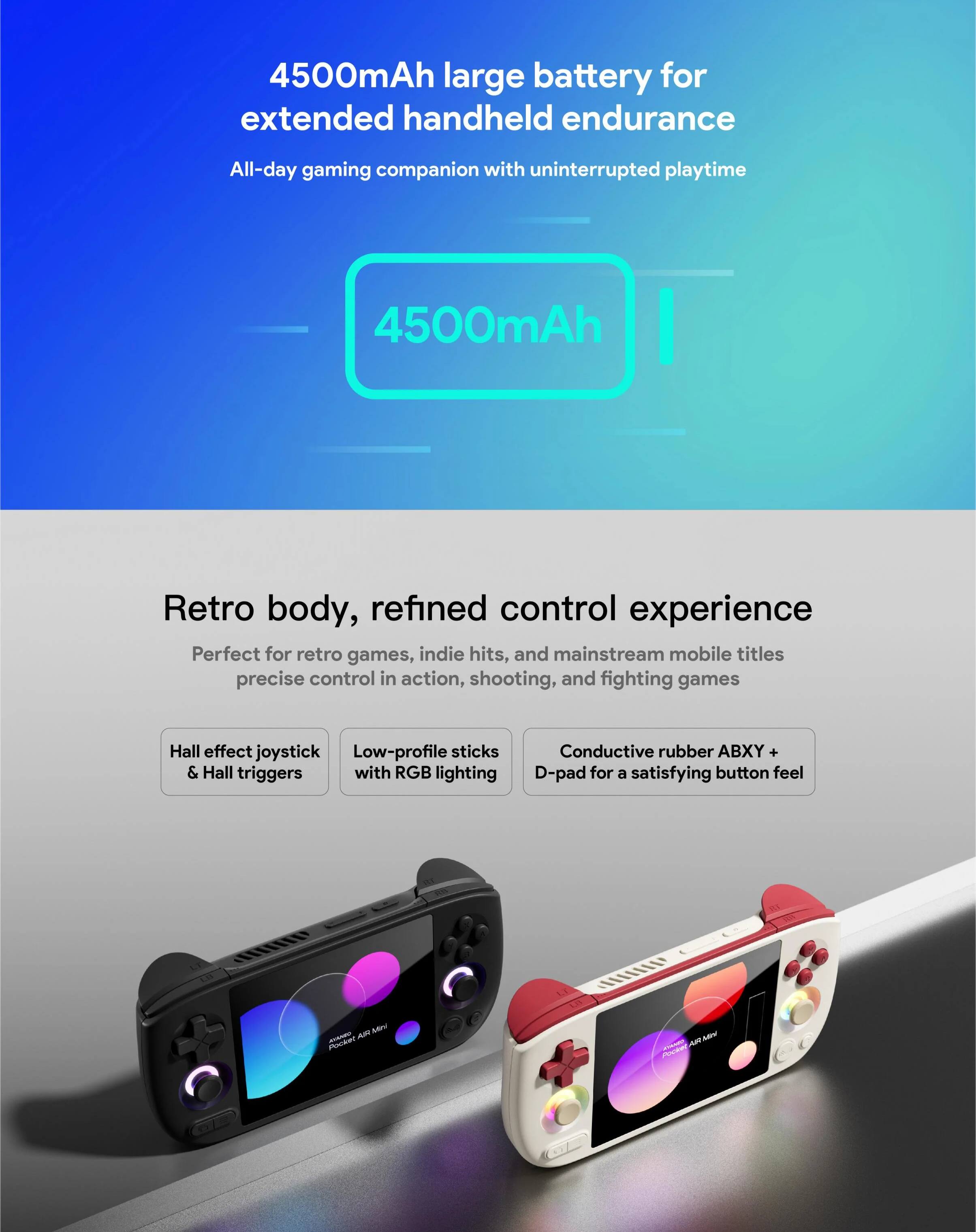 4500mAh large battery for extended handheld endurance  
All-day gaming companion with uninterrupted playtime  

4500mAh  

Retro body, refined control experience  
Perfect for retro games, indie hits, and mainstream mobile titles  
precise control in action, shooting, and fighting games  

- Hall effect joystick & Hall triggers  
- Low-profile sticks with RGB lighting  
- Conductive rubber ABXY + D-pad for a satisfying button feel