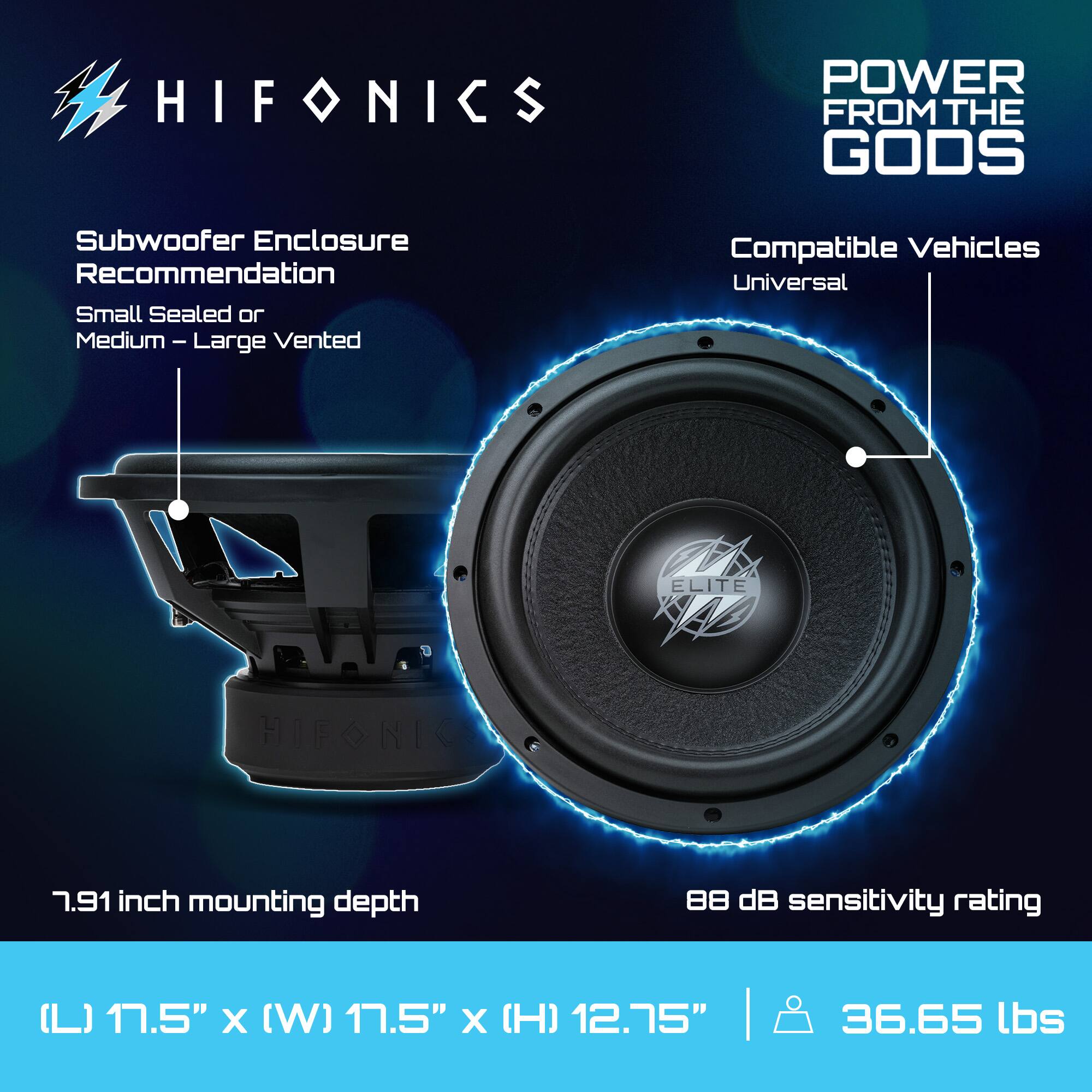 HIFONICS  
POWER FROM THE GODS  

Subwoofer Enclosure Recommendation  
Small Sealed or Medium – Large Vented  

Compatible Vehicles  
Universal  

7.91 inch mounting depth  

88 dB sensitivity rating  

(L) 17.5" x (W) 17.5" x (H) 12.75"  
36.65 lbs