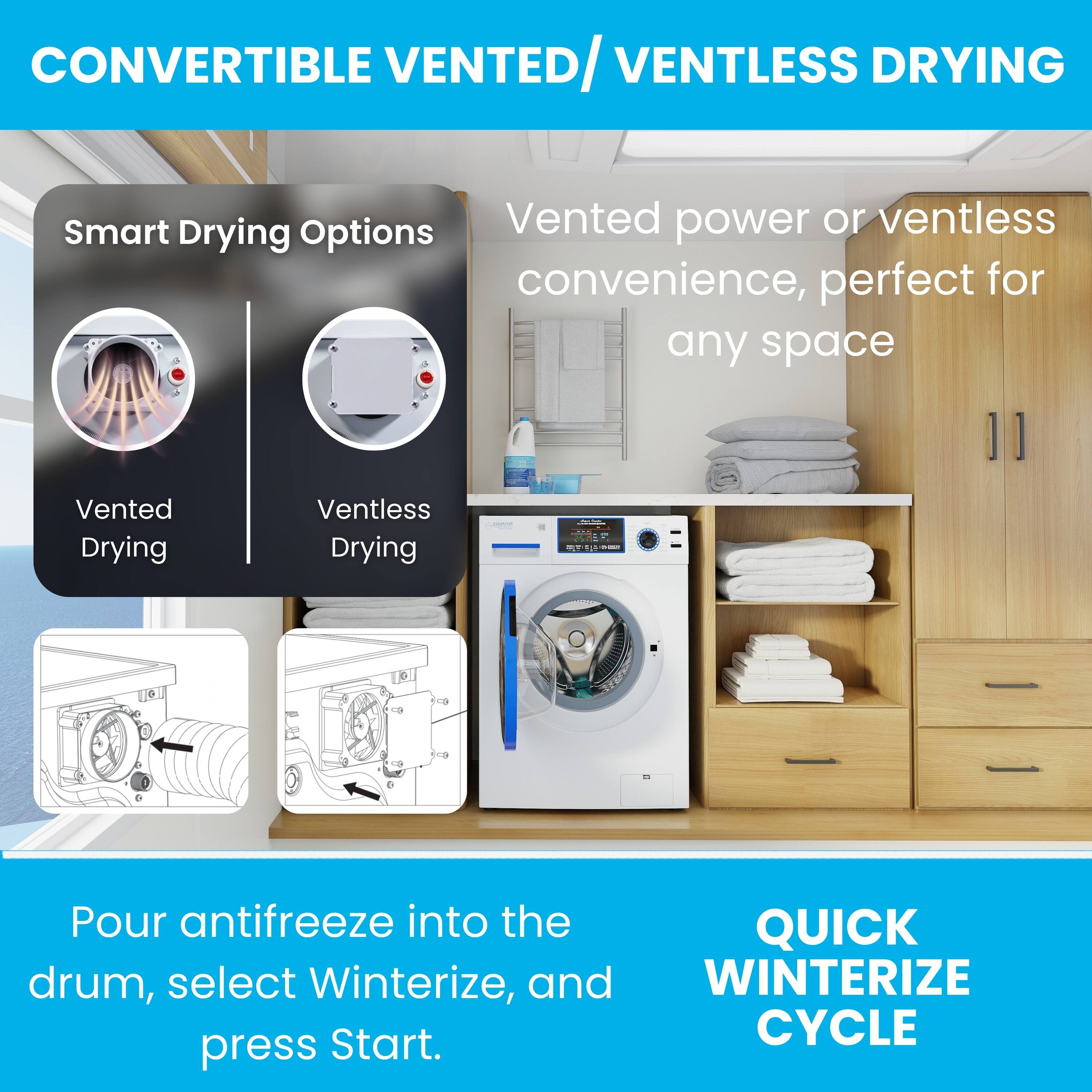 CONVERTIBLE VENTED/ VENTLESS DRYING

Smart Drying Options
Vented Drying | Ventless Drying

Vented power or ventless convenience, perfect for any space

Pour antifreeze into the drum, select Winterize, and press Start.

QUICK WINTERIZE CYCLE