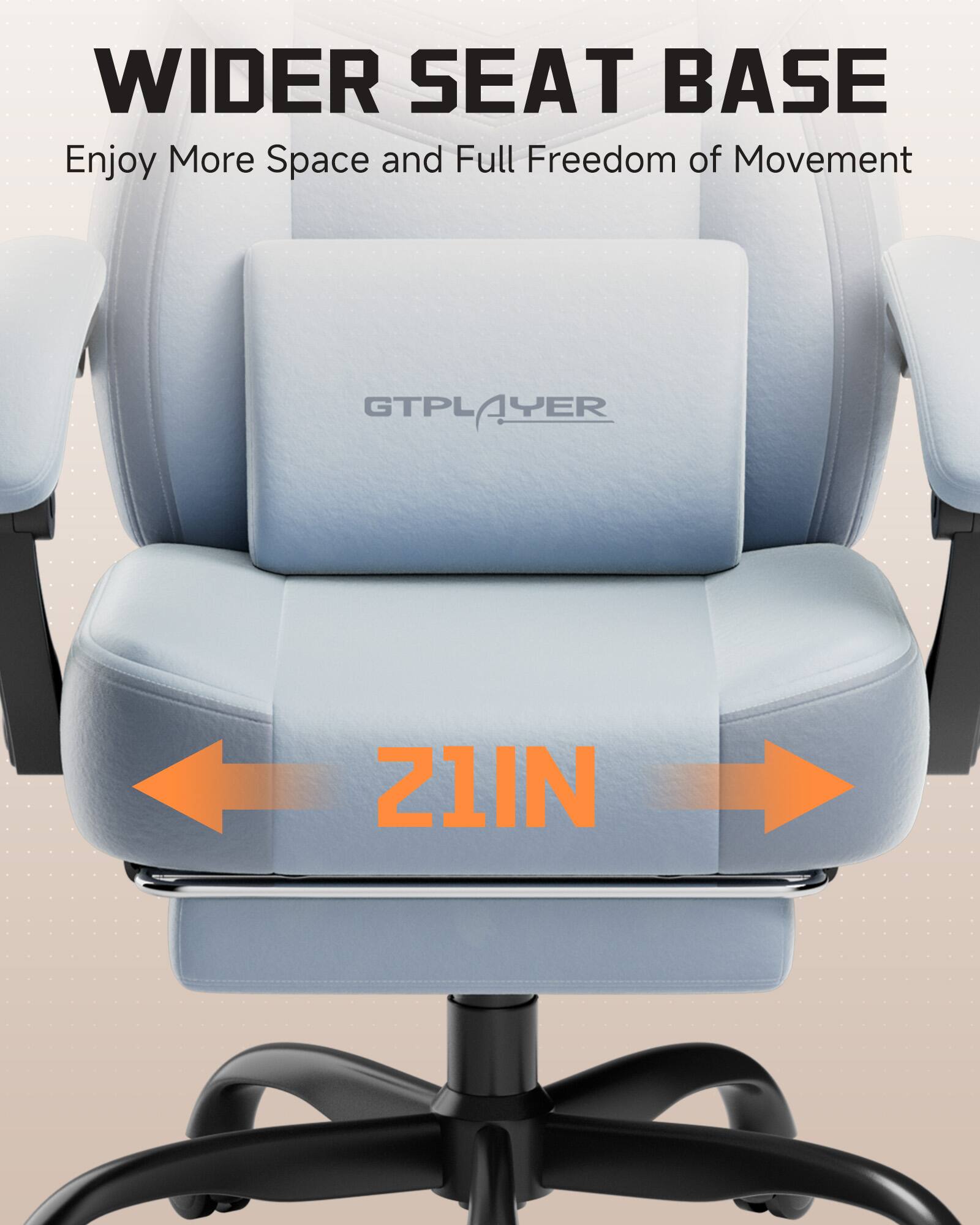WIDER SEAT BASE  
Enjoy More Space and Full Freedom of Movement  
GTPLAYER  
21IN