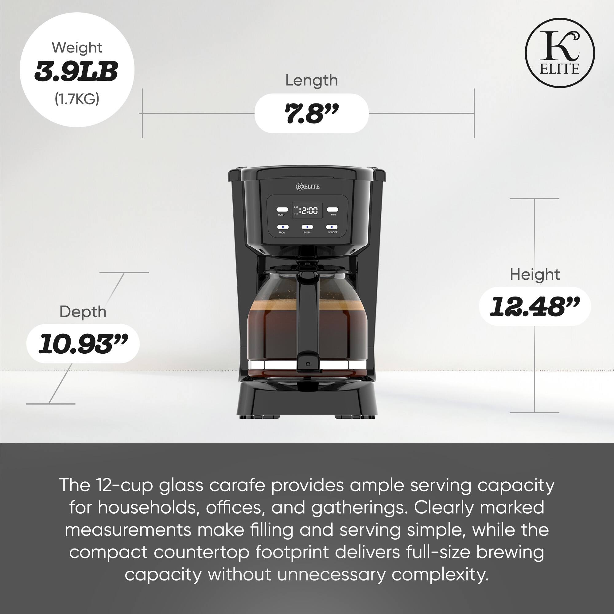 Weight 3.9LB (1.7KG)  
Length 7.8"  
Depth 10.93"  
Height 12.48"  

The 12-cup glass carafe provides ample serving capacity for households, offices, and gatherings. Clearly marked measurements make filling and serving simple, while the compact countertop footprint delivers full-size brewing capacity without unnecessary complexity.