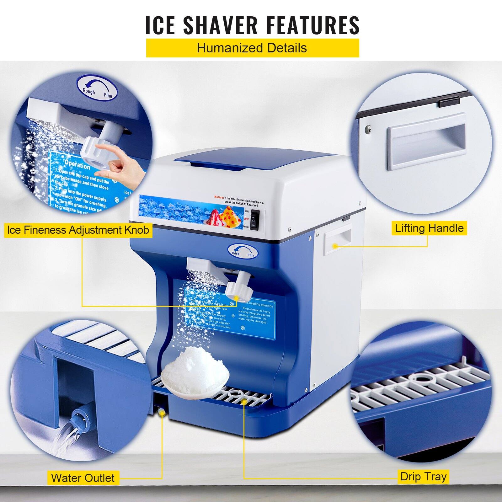 ICE SHAVER FEATURES  
Humanized Details  

- Ice Fineness Adjustment Knob  
- Lifting Handle  
- Water Outlet  
- Drip Tray  

Operation:  
1. Open the lid and place the ice into the ice bucket.  
2. Close the lid and turn on the power supply.  
3. Adjust the ice fineness knob to the desired setting.  
4. The machine will start crushing the ice.  
5. The crushed ice will be dispensed into the container.  

Rough  
Fine