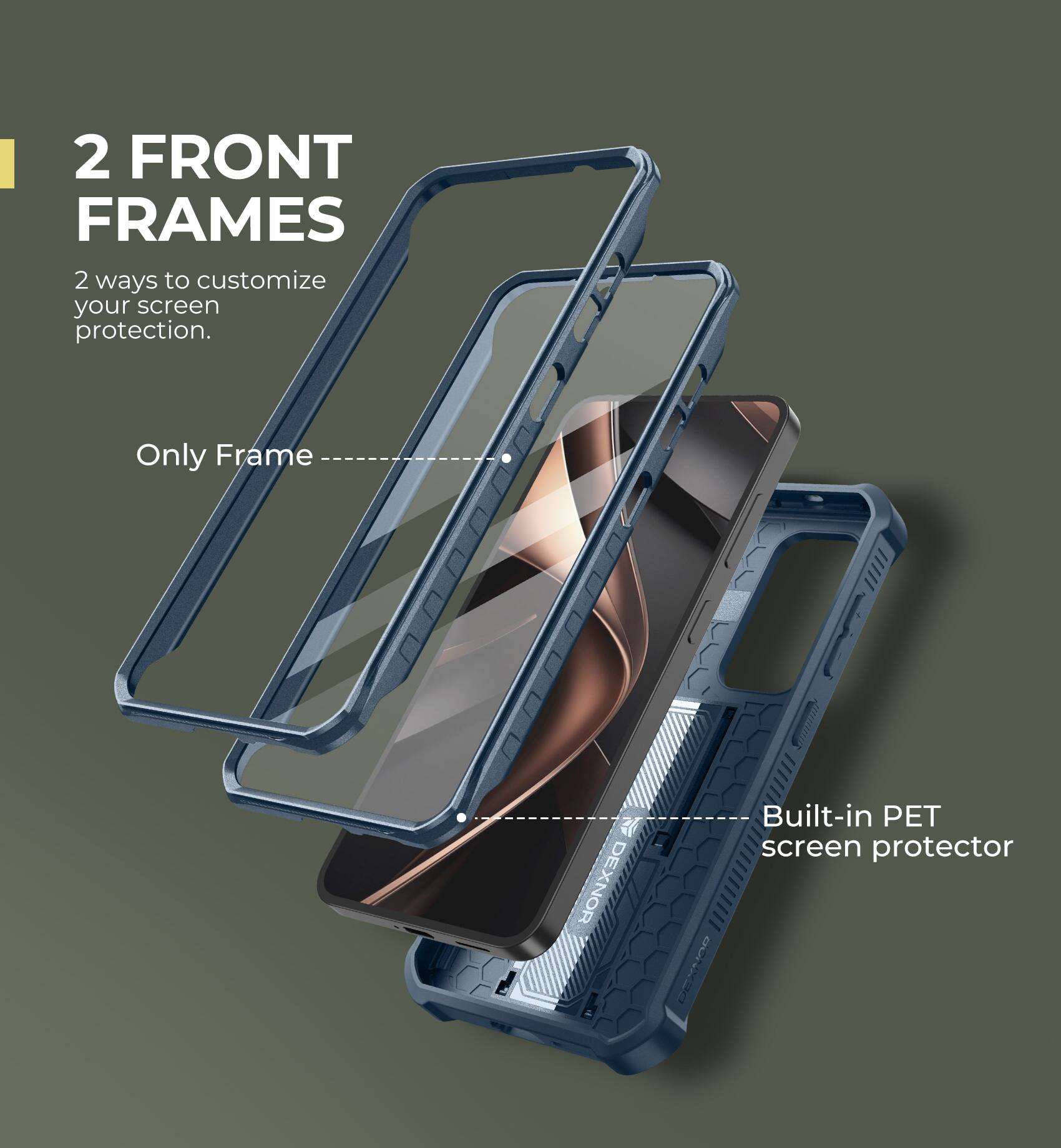 2 FRONT FRAMES
2 ways to customize your screen protection.
Only Frame
Built-in PET screen protector