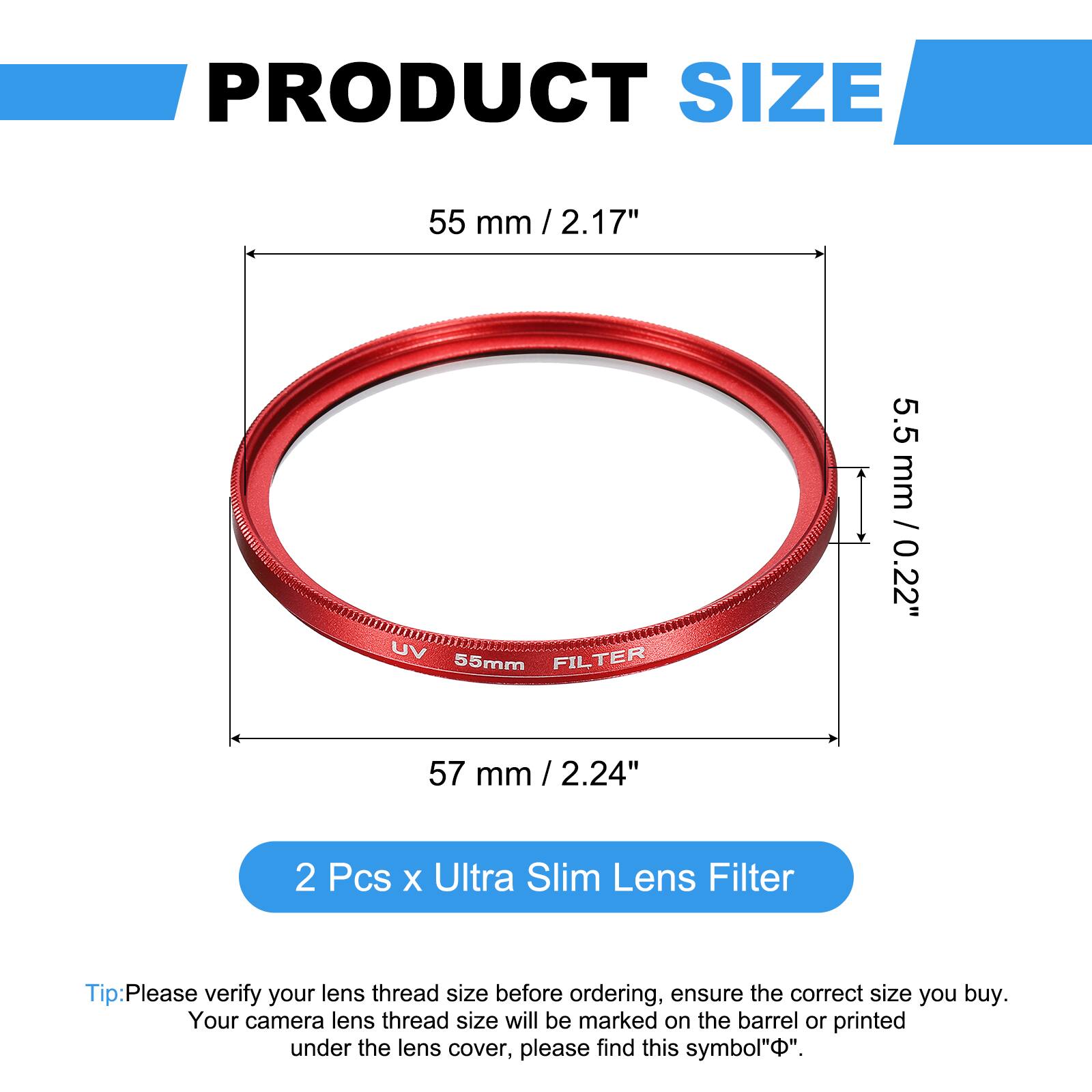 PRODUCT SIZE  
55 mm / 2.17"  
UV FILTER  
55mm  
5.5 mm / 0.22"  
57 mm / 2.24"  

2 Pcs x Ultra Slim Lens Filter  

Tip: Please verify your lens thread size before ordering, ensure the correct size you buy. Your camera lens thread size will be marked on the barrel or printed under the lens cover, please find this symbol "Φ".