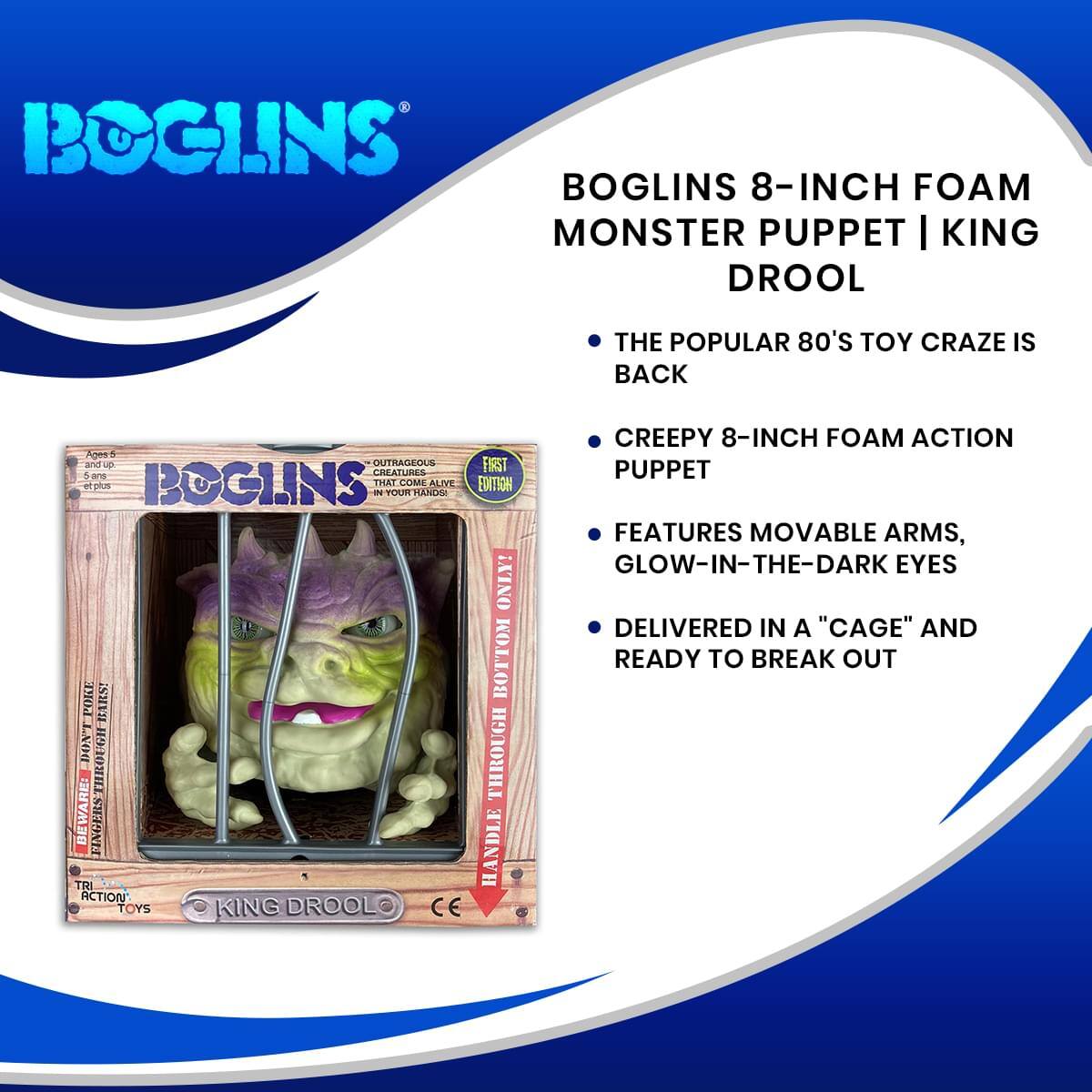 BOGLINS 8-INCH FOAM MONSTER PUPPET | KING DROOL

- THE POPULAR 80'S TOY CRAZE IS BACK
- CREEPY 8-INCH FOAM ACTION PUPPET
- FEATURES MOVABLE ARMS, GLOW-IN-THE-DARK EYES
- DELIVERED IN A "CAGE" AND READY TO BREAK OUT

Ages 6 and up

OUTRAGEOUS CREATURES THAT COME ALIVE IN YOUR HANDS!

FIRST EDITION

HANDLE THROUGH BOTTOM ONLY!

BEWARE: TRI HANDLE ACTION TOYS

KING DROOL