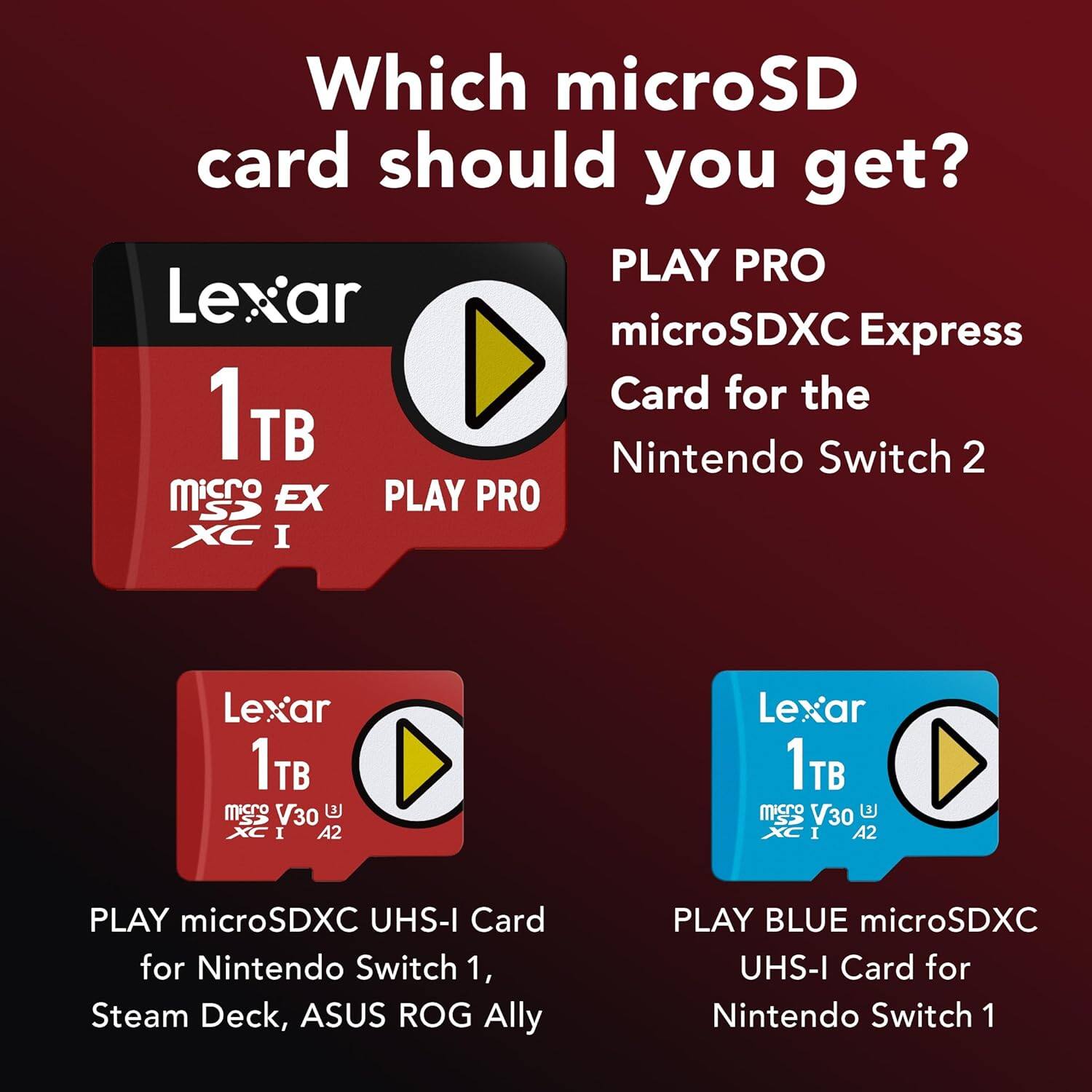 Which microSD card should you get?

- PLAY PRO microSDXC Express Card for the Nintendo Switch 2
- PLAY microSDXC UHS-I Card for Nintendo Switch 1, Steam Deck, ASUS ROG Ally
- PLAY BLUE microSDXC UHS-I Card for Nintendo Switch 1