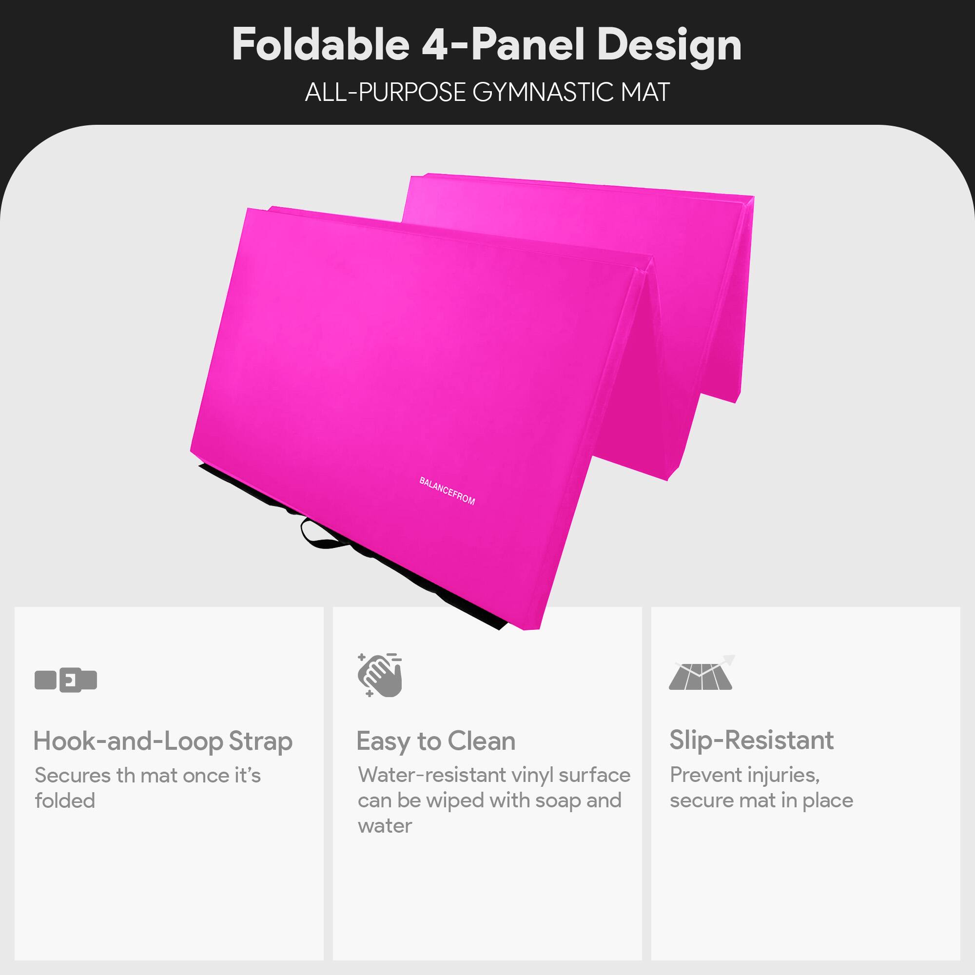 Foldable 4-Panel Design  
ALL-PURPOSE GYMNASTIC MAT  

- Hook-and-Loop Strap  
  Secures the mat once it's folded  

- Easy to Clean  
  Water-resistant vinyl surface can be wiped with soap and water  

- Slip-Resistant  
  Prevent injuries, secure mat in place