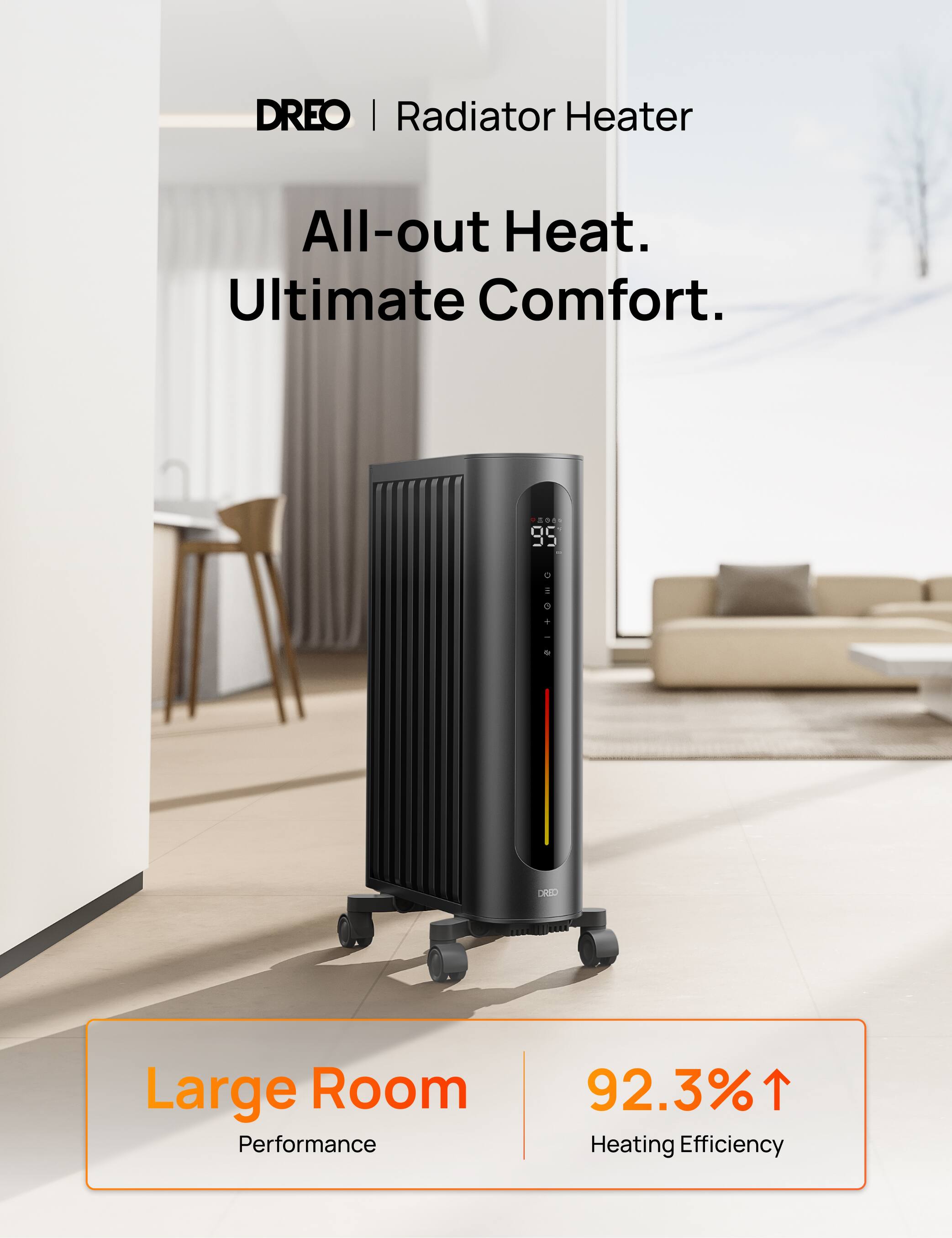 DREO | Radiator Heater  
All-out Heat. Ultimate Comfort.  
VEGAN 95  
DRED  
Large Room Performance  
92.3% Heating Efficiency