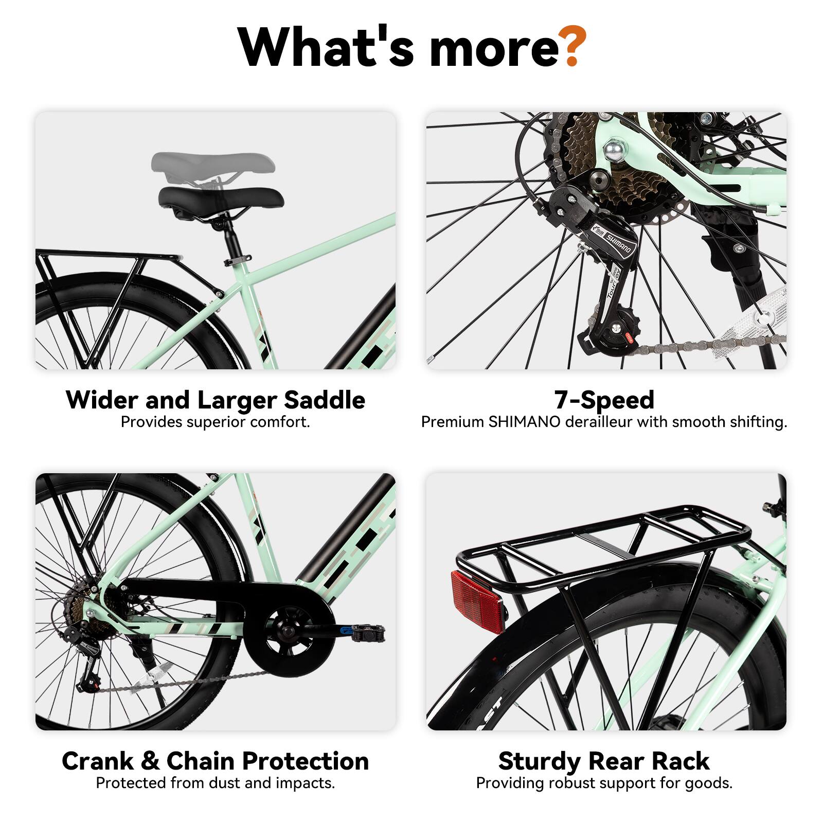 What's more?

- Wider and Larger Saddle: Provides superior comfort.
- 7-Speed Premium SHIMANO derailleur with smooth shifting.
- Crank & Chain Protection: Protected from dust and impacts.
- Sturdy Rear Rack: Providing robust support for goods.