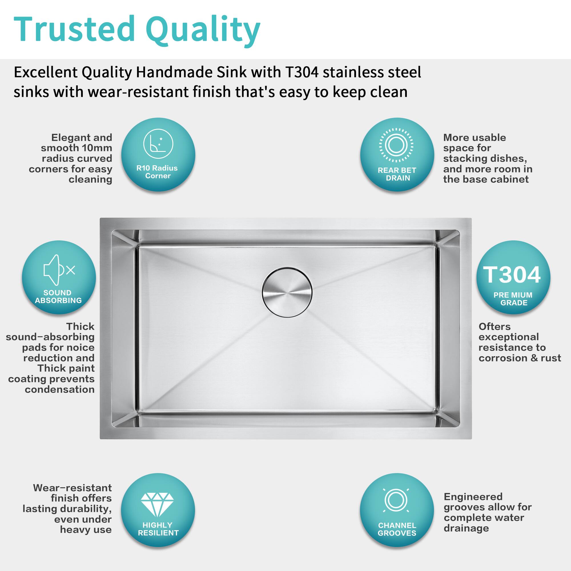 Trusted Quality

Excellent Quality Handmade Sink with T304 stainless steel sinks with wear-resistant finish that's easy to keep clean

- Elegant and smooth 10mm radius curved corners for easy cleaning
- R10 Radius Corner
- REAR BET DRAIN
- More usable space for stacking dishes, and more room in the base cabinet
- SOUND ABSORBING
  - Thick sound-absorbing pads for noise reduction and Thick paint coating prevents condensation
- PREMIUM GRADE
  - Offers exceptional resistance to corrosion & rust
- Wear-resistant finish offers lasting durability, even under heavy use
- CHANNEL GROOVES
  - Engineered grooves allow for complete water drainage
