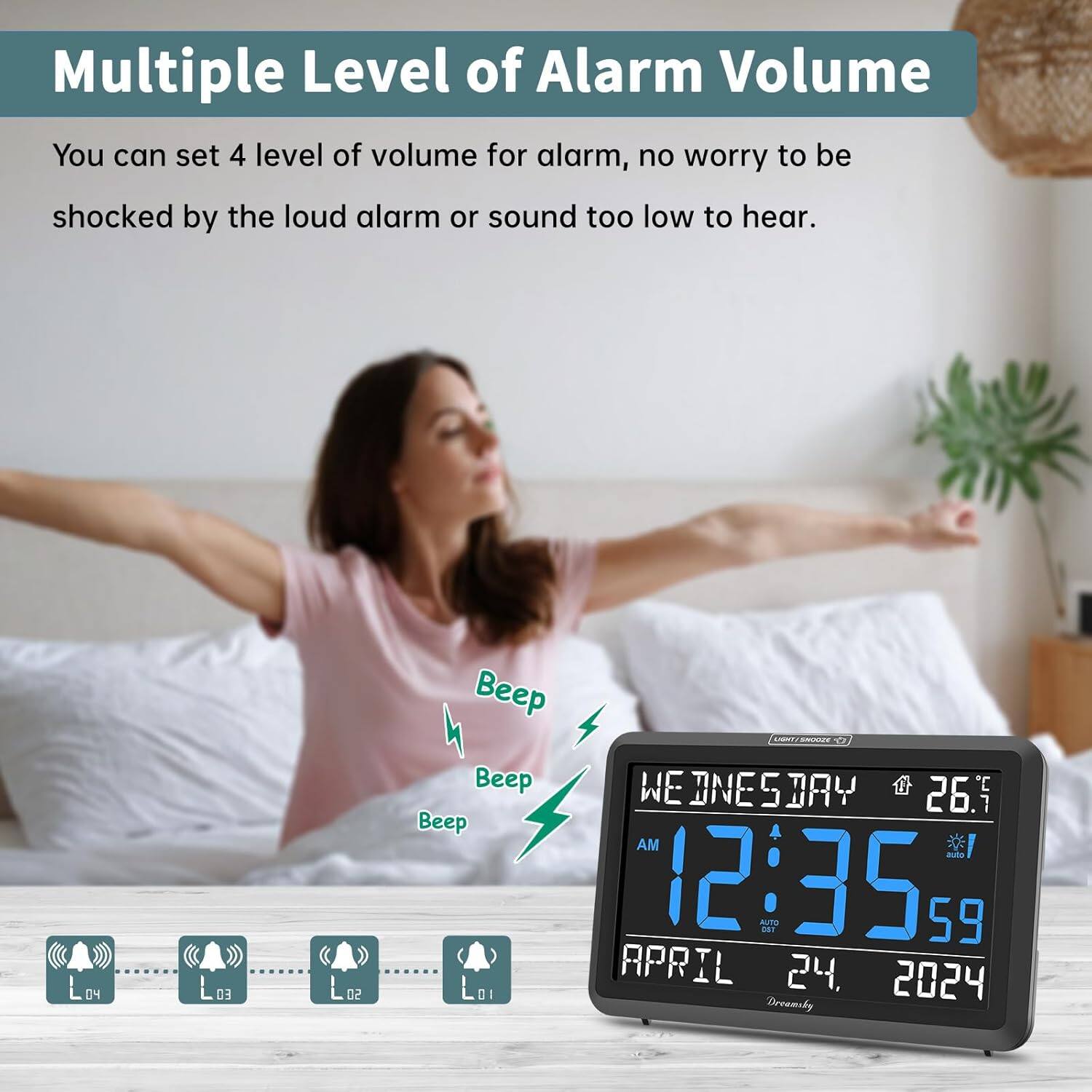 Multiple Level of Alarm Volume

You can set 4 levels of volume for alarm, no worry to be shocked by the loud alarm or sound too low to hear.

L04 L03 L02 L01

Beep Beep Beep

WEDNESDAY 12:35 AM 59 APRIL 24, 2024

Dreamsky