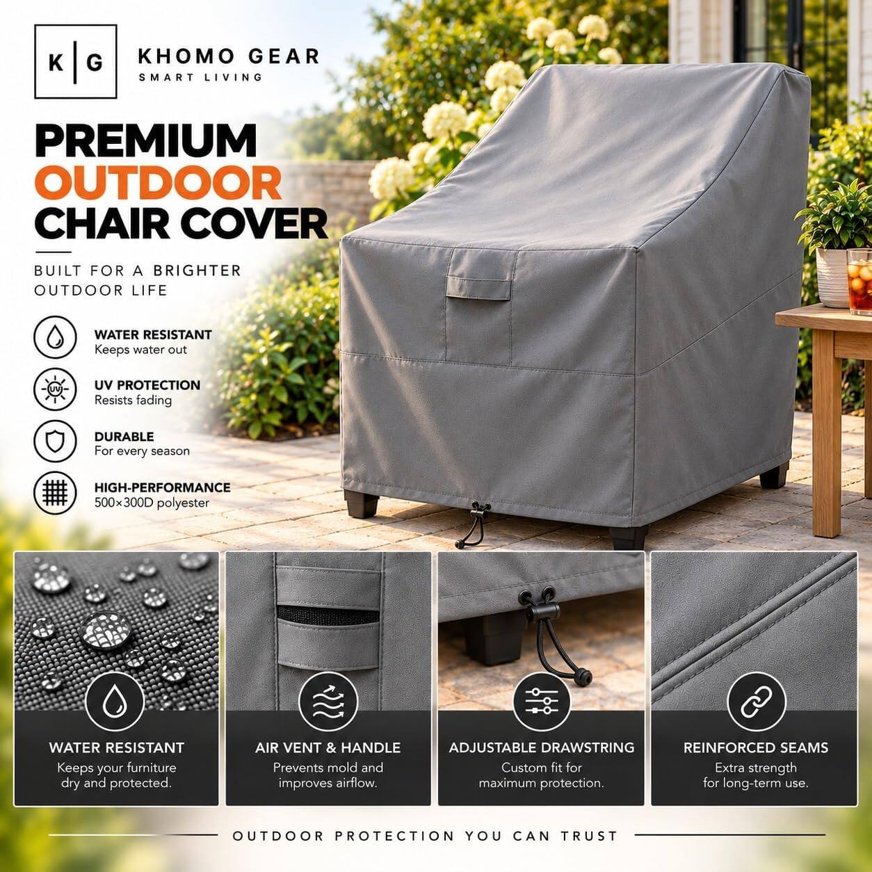 KHOMO GEAR SMART LIVING

PREMIUM OUTDOOR CHAIR COVER

BUILT FOR A BRIGHTER OUTDOOR LIFE

- WATER RESISTANT
  Keeps water out

- UV PROTECTION
  Resists fading

- DURABLE
  For every season

- HIGH-PERFORMANCE
  500x300D polyester

- WATER RESISTANT
  Keeps your furniture dry and protected.

- AIR VENT & HANDLE
  Prevents mold and improves airflow.

- ADJUSTABLE DRAWSTRING
  REINFORCED SEAMS
  Custom fit for Extra strength maximum protection. for long-term use.

OUTDOOR PROTECTION YOU CAN TRUST