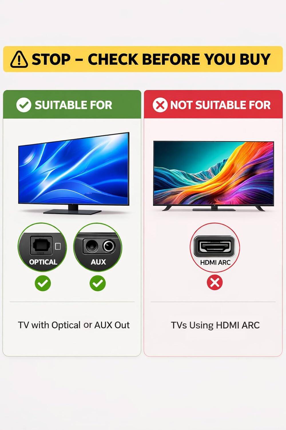 STOP - CHECK BEFORE YOU BUY

SUITABLE FOR  
TV with Optical or AUX Out  
OPTICAL  
AUX  

NOT SUITABLE FOR  
TVs Using HDMI ARC