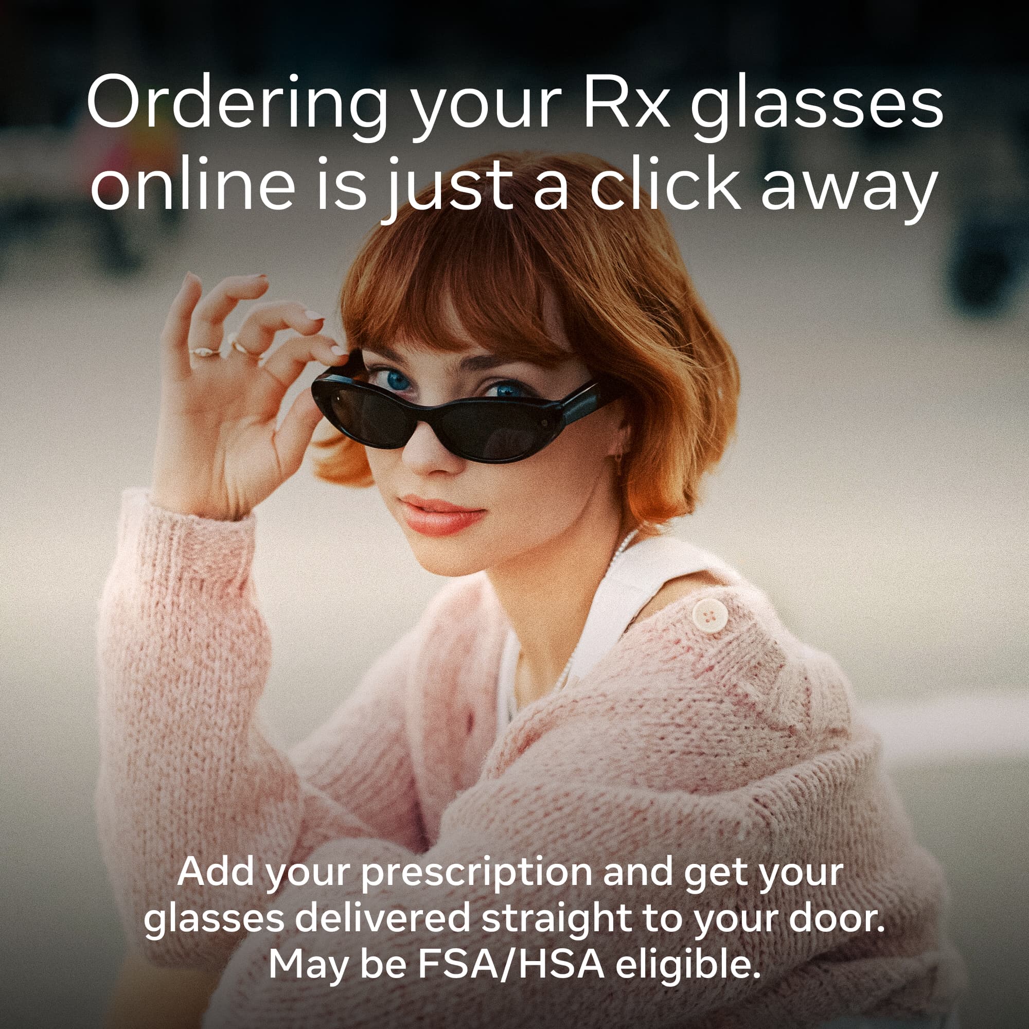 Ordering your Rx glasses online is just a click away

Add your prescription and get your glasses delivered straight to your door. May be FSA/HSA eligible.