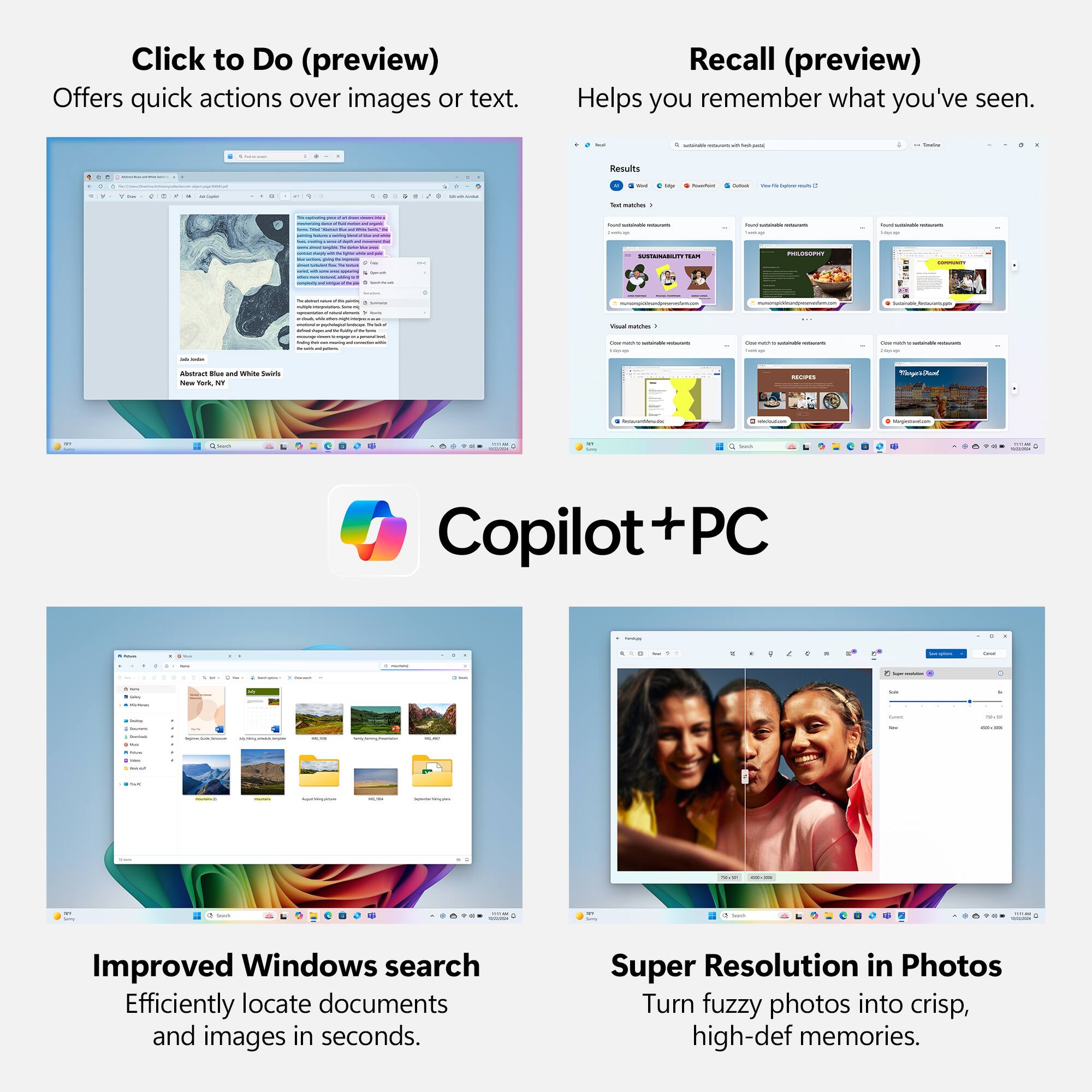 Click to Do (preview) Offers quick actions over images or text. Recall (preview) Helps you remember what you've seen. Copilot + PC Improved Windows search Efficiently locate documents and images in seconds. Super Resolution in Photos Turn fuzzy photos into crisp, high-def memories.