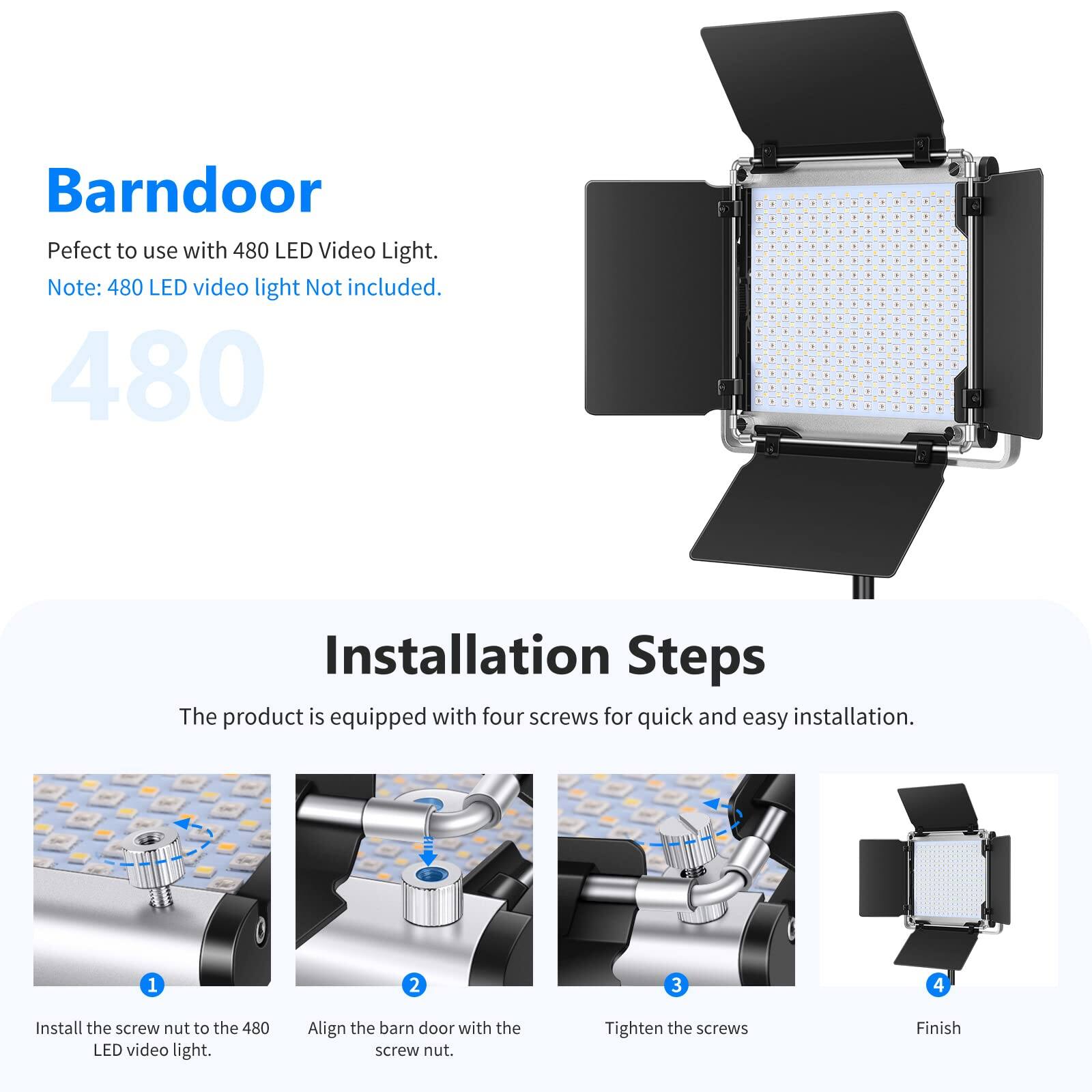 Barn Door

Perfect to use with 480 LED Video Light.
Note: 480 LED video light Not included.

480

Installation Steps

The product is equipped with four screws for quick and easy installation.

1. Install the screw nut to the 480 LED video light.
2. Align the barn door with the screw nut.
3. Tighten the screws
4. Finish