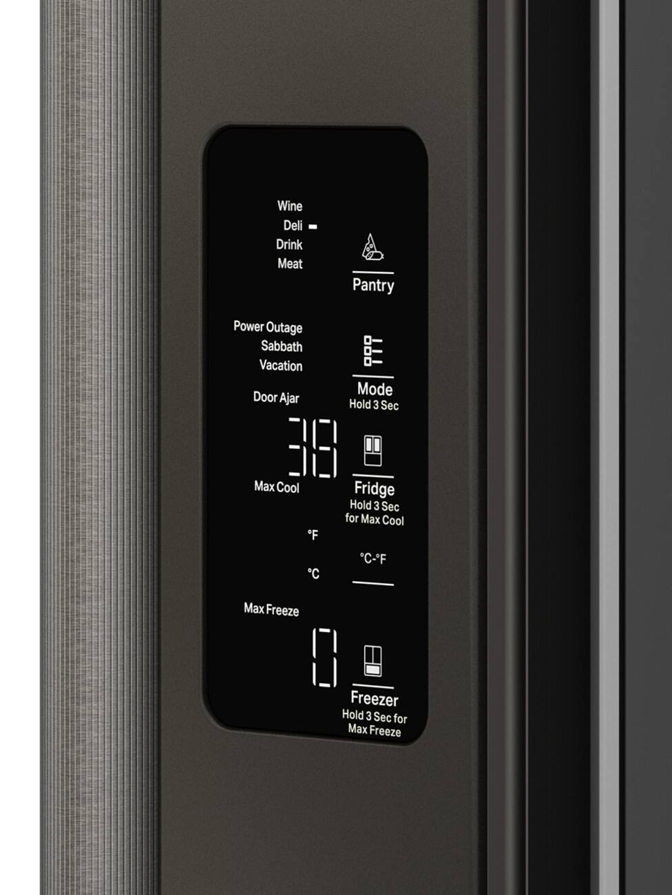 Wine  
Deli  
Drink  
Meat  

Pantry  

Power Outage  
Sabbath  
Vacation  
Door Ajar  

Mode  
Hold 3 Sec  

Fridge  
Hold 3 Sec for Max Cool  
Max Cool  
°C - °F  

Freezer  
Hold 3 Sec for Max Freeze  
Max Freeze