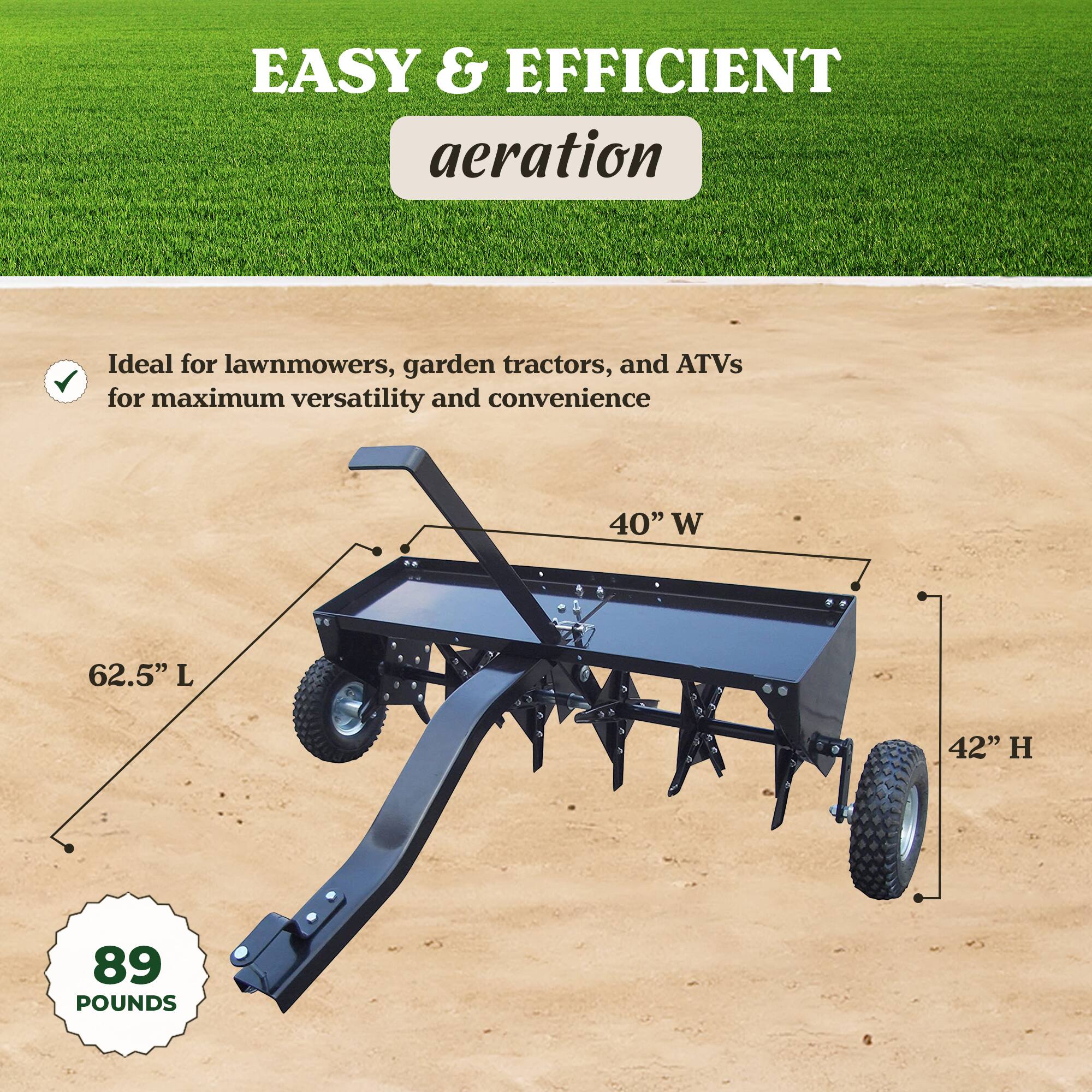 EASY & EFFICIENT aeration  
Ideal for lawnmowers, garden tractors, and ATVs for maximum versatility and convenience  

40" W  
62.5" L  
42" H  
89 POUNDS