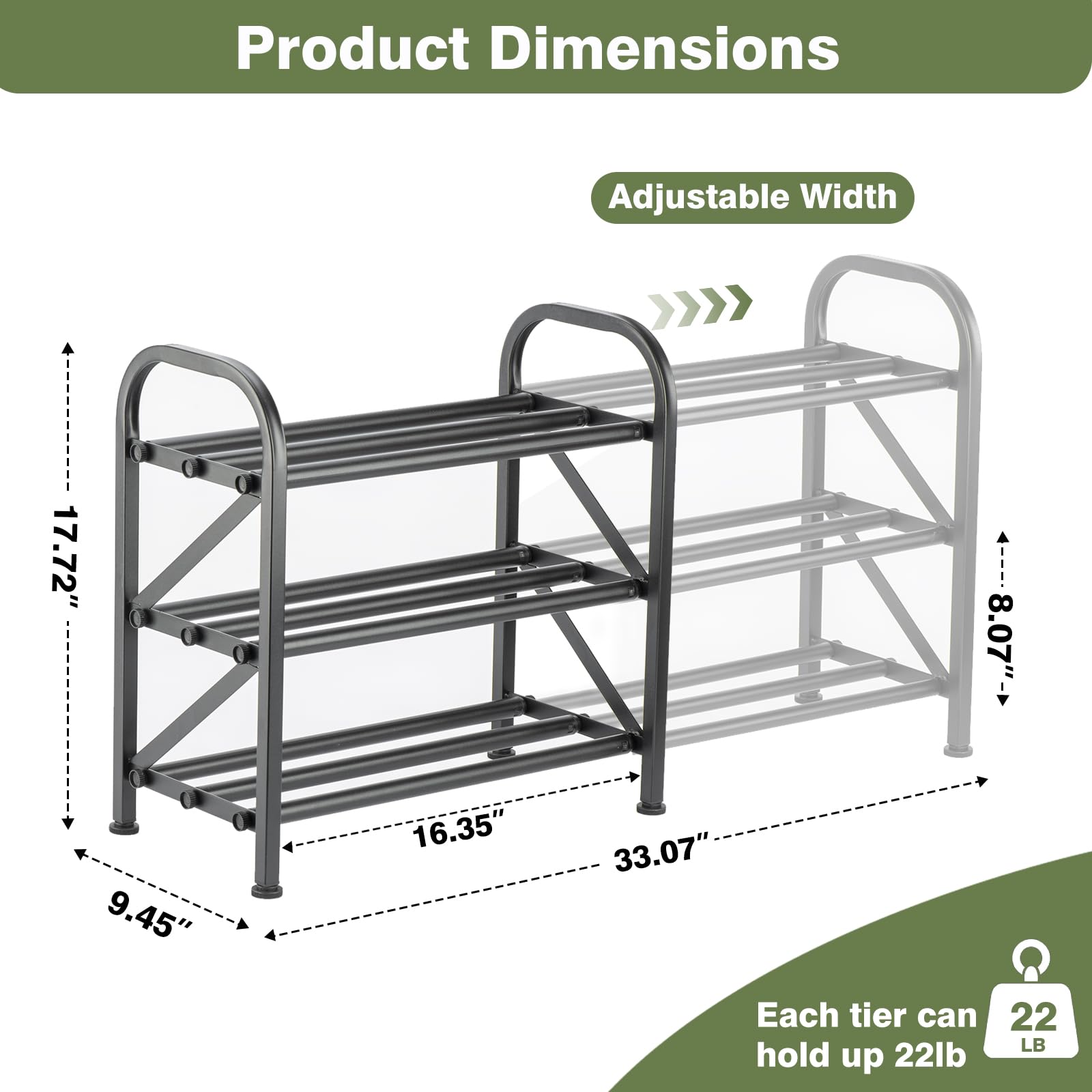 Product Dimensions

Adjustable Width

- Width: 17.72" to 33.07"
- Depth: 9.45"
- Height: 17.72"
- Each tier can hold up to 22 lb