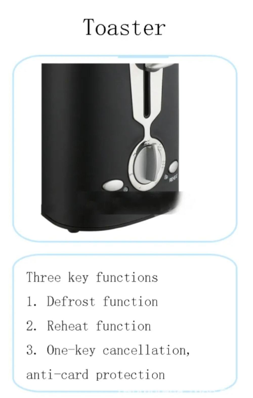 Toaster

REHEAT

Three key functions
1. Defrost function
2. Reheat function
3. One-key cancellation, anti-card protection