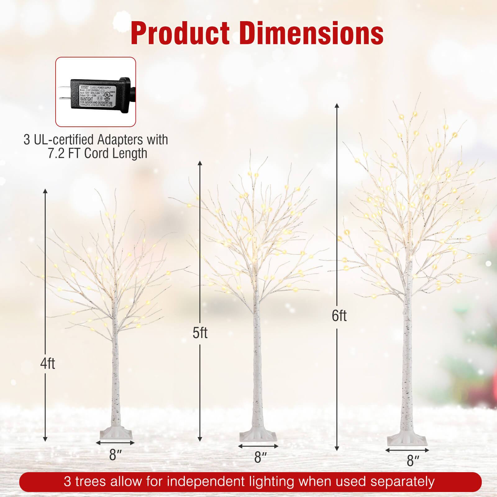Product Dimensions

3 UL-certified Adapters with 7.2 FT Cord Length

3 trees allow for independent lighting when used separately

- 4ft
- 5ft
- 6ft

Each tree has a base width of 8"