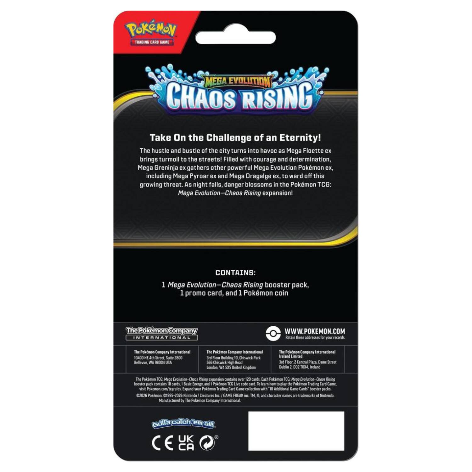POKEMON TRADING CARD GAME  
MEGA EVOLUTION  
CHAOS RISING  

Take On the Challenge of an Eternity!  
The hustle and bustle of the city turns into havoc as Mega Florges ex brings turmoil to the streets! Filled with courage and determination, Mega Greninja ex gathers other powerful Mega Evolution Pokémon ex, including Mega Pyroar ex and Mega Dragalge ex, to ward off this growing threat. As night falls, danger blossoms in the Pokémon TCG: Mega Evolution—Chaos Rising expansion!  

CONTAINS:  
1 Mega Evolution—Chaos Rising booster pack, 1 promo card, and 1 Pokémon coin  

The Pokémon Company INTERNATIONAL  
WWW.POKEMON.COM  

Retain these addresses for your records:  
The Pokémon Company International  
1900 N. 4th Street, Suite 2000  
San Francisco, CA 94103 USA  

The Pokémon Company International  
3rd Floor Building, Chiswick Park  
Chiswick, London W4 5BY United Kingdom  

The Pokémon Company International  
Suite 2, 2027 T20, Dublin 2, Ireland  

The Pokémon TCG: Mega Evolution—Chaos Rising expansion