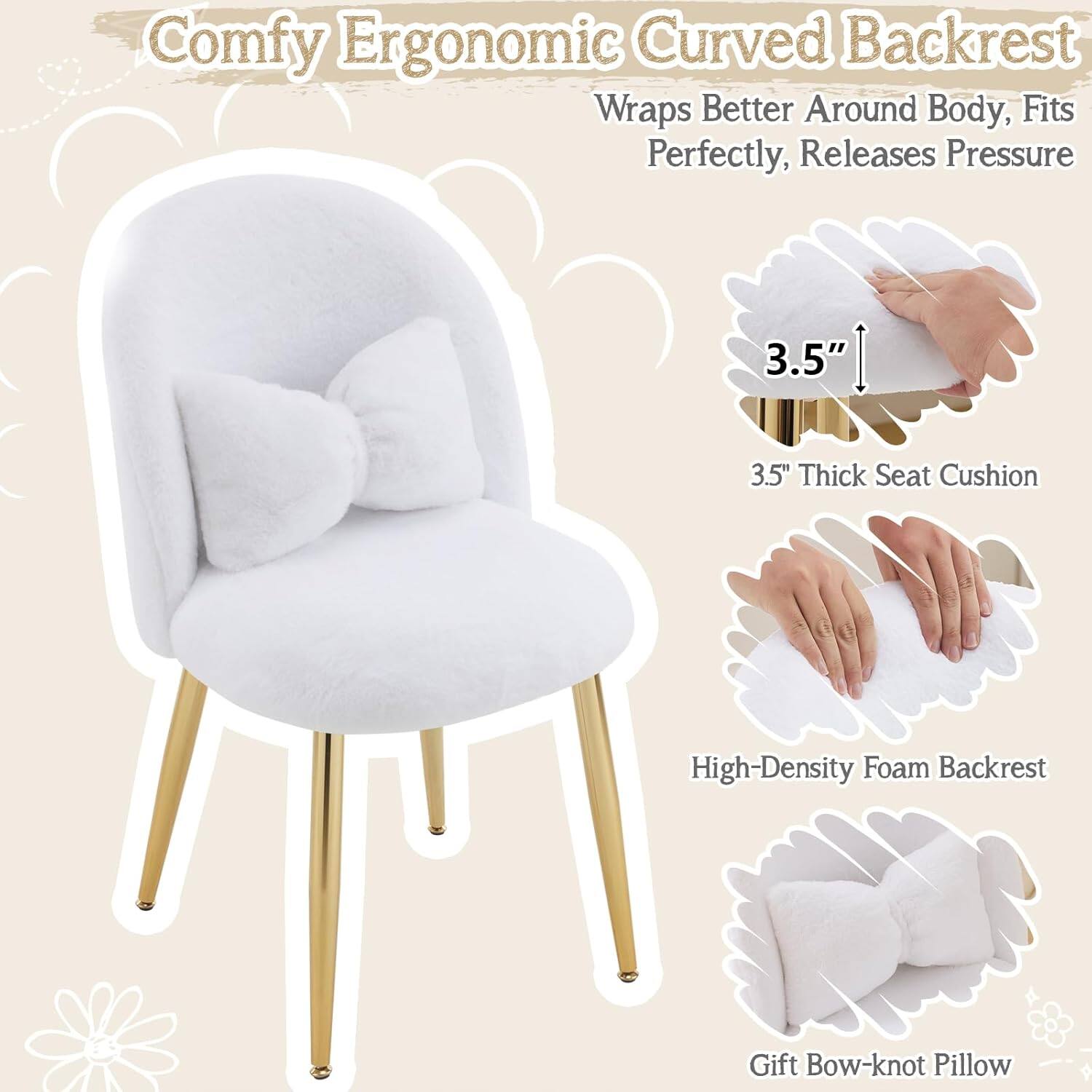 Comfy Ergonomic Curved Backrest  
Wraps Better Around Body, Fits Perfectly, Releases Pressure  
3.5" Thick Seat Cushion  
High-Density Foam Backrest  
Gift Bow-knot Pillow