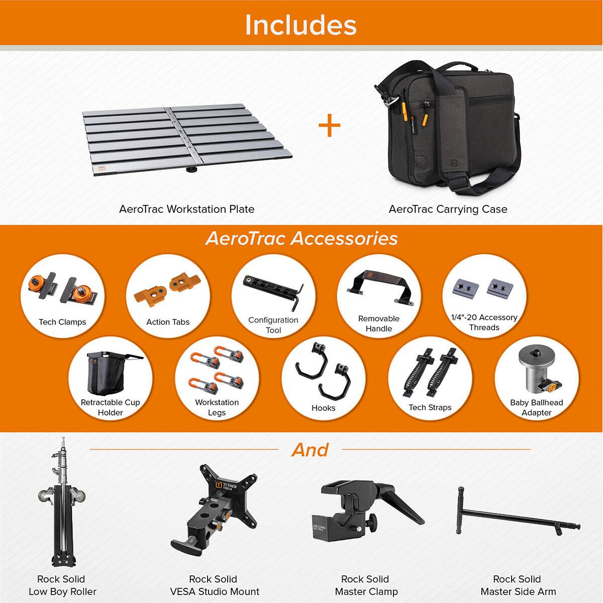 Includes + AeroTrac Workstation Plate AeroTrac Carrying Case AeroTrac Accessories Tech Clamps Action Tabs Configuration Tool Removable Handle 1/4*-20 Accessory Threads Retractable Cup Holder Workstation Legs Hooks Tech Straps Baby Ballhead Adapter And B TETHER Rock Solid Low Boy Roller Rock Solid VESA Studio Mount Rock Solid Master Clamp Rock Solid Master Side Arm