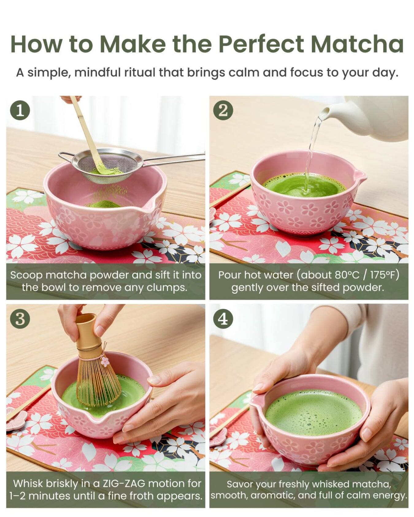 How to Make the Perfect Matcha  
A simple, mindful ritual that brings calm and focus to your day.  

1. Scoop matcha powder and sift it into the bowl to remove any clumps.  
2. Pour hot water (about 80°C / 175°F) gently over the sifted powder.  
3. Whisk briskly in a ZIG-ZAG motion for 1-2 minutes until a fine froth appears.  
4. Savor your freshly whisked matcha, smooth, aromatic, and full of calm energy.