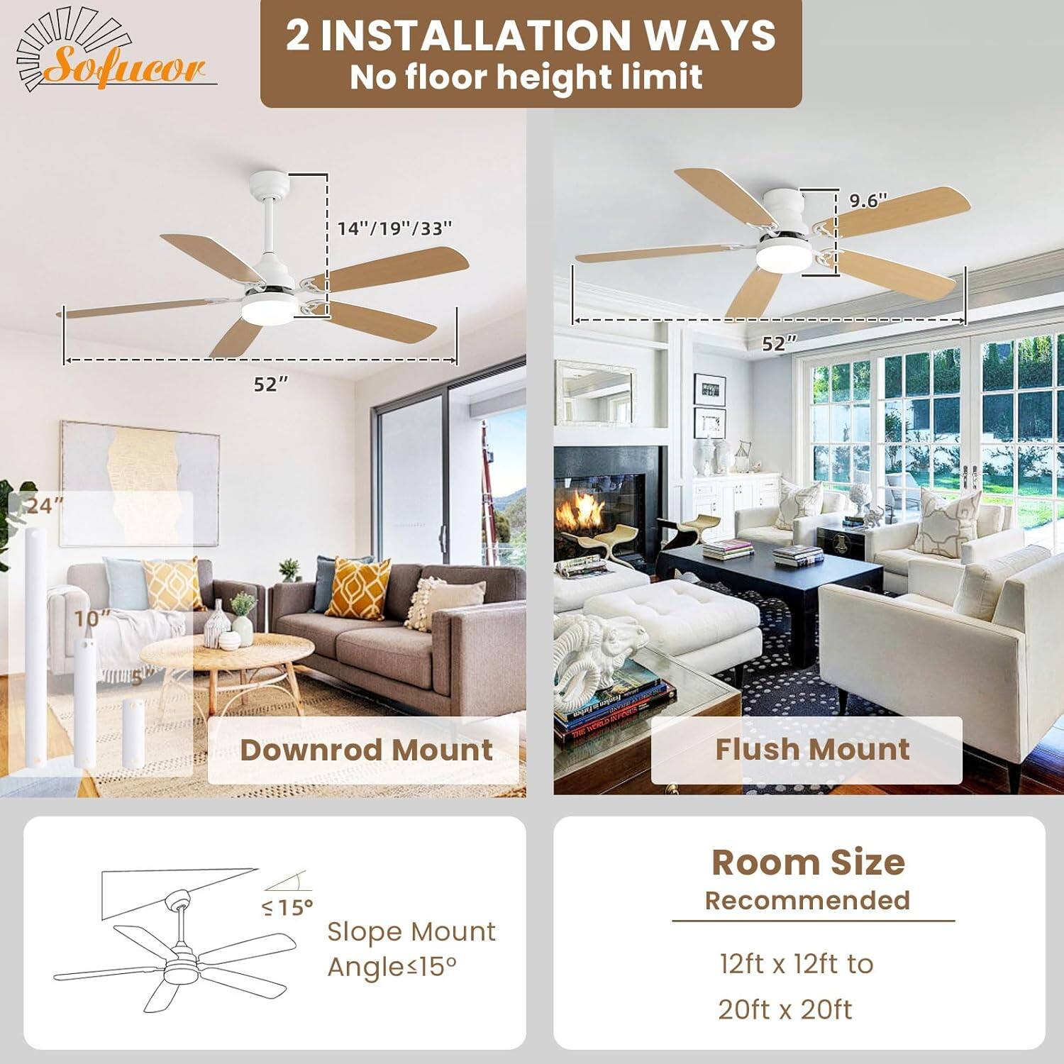2 INSTALLATION WAYS  
No floor height limit  

Downrod Mount  
14"/19"/33"  
52"  
24"  
10"  

Flush Mount  
9.6"  
52"  

Slope Mount  
Angles ≤15°  

Room Size Recommended  
12ft x 12ft to 20ft x 20ft