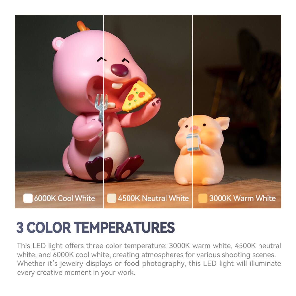 6000K Cool White  
4500K Neutral White  
3000K Warm White  

3 COLOR TEMPERATURES  

This LED light offers three color temperatures: 3000K warm white, 4500K neutral white, and 6000K cool white, creating atmospheres for various shooting scenes. Whether it's jewelry displays or food photography, this LED light will illuminate every creative moment in your work.