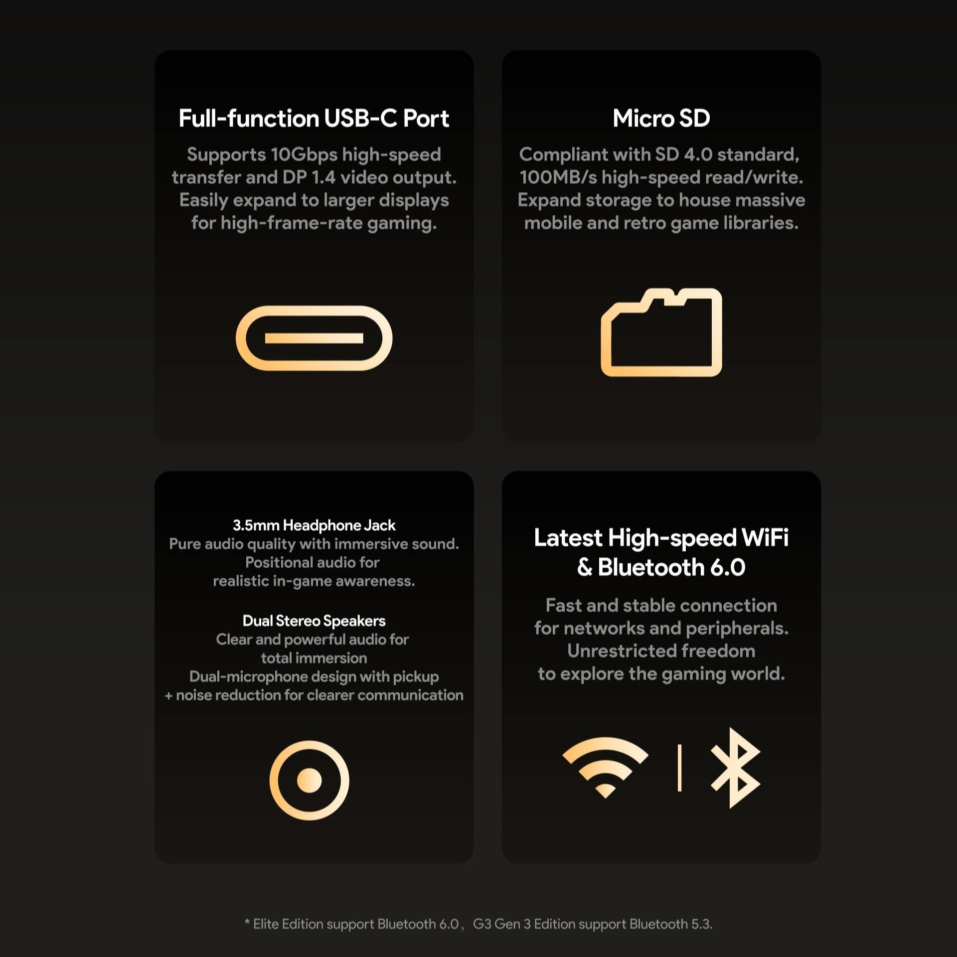 Full-function USB-C Port  
Supports 10Gbps high-speed transfer and DP 1.4 video output. Easily expand to larger displays for high-frame-rate gaming.

Micro SD  
Compliant with SD 4.0 standard, 100MB/s high-speed read/write. Expand storage to house massive mobile and retro game libraries.

3.5mm Headphone Jack  
Pure audio quality with immersive sound. Positional audio for realistic in-game awareness.

Dual Stereo Speakers  
Clear and powerful audio for total immersion. Dual-microphone design with pickup + noise reduction for clearer communication.

Latest High-speed WiFi & Bluetooth 6.0  
Fast and stable connection for networks and peripherals. Unrestricted freedom to explore the gaming world.

*Elite Edition support Bluetooth 6.0, G3 Gen 3 Edition support Bluetooth 5.3.