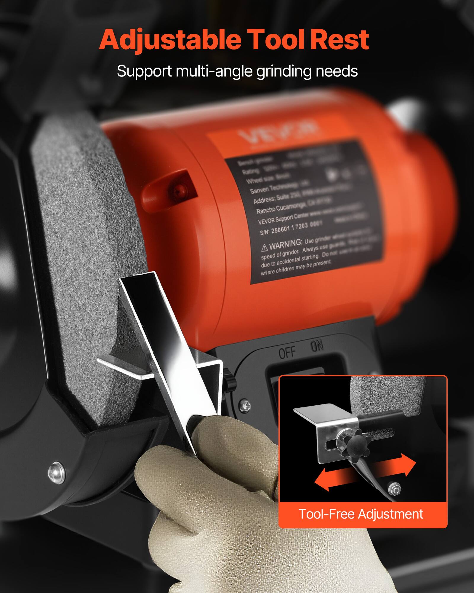 Adjustable Tool Rest  
Support multi-angle grinding needs  

VEVOR Rating Wheel Sanven  
Address: Suite Rancho Cucamonga, CA  
VEVOR Support Center  
SIN: 250601 17203  

WARNING: Use grinder speed of grinder. Always use speed of grinder starting. Do not due to accidental be present where children may be present  

OFF NO  

Tool-Free Adjustment
