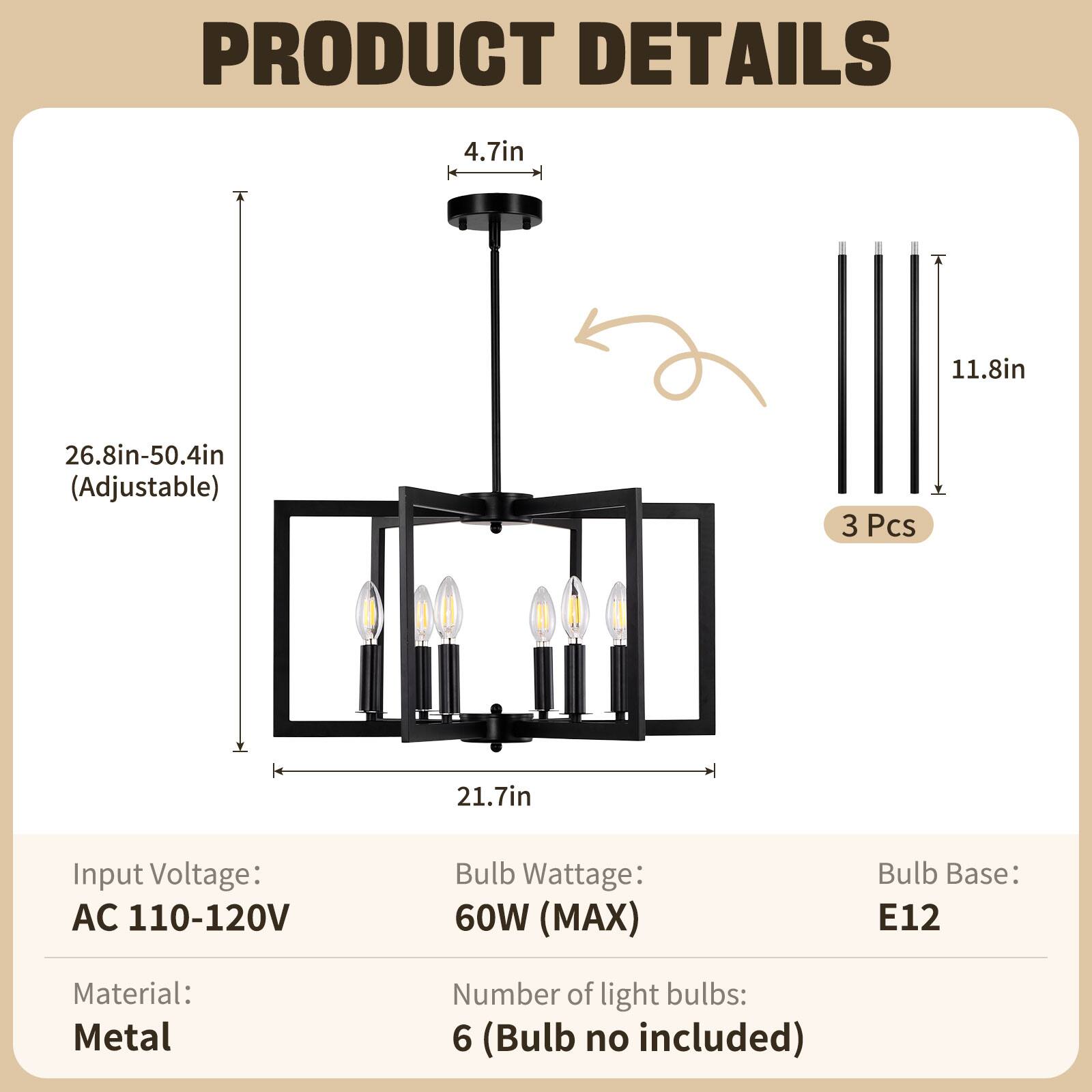 PRODUCT DETAILS

- Height: 4.7in
- Adjustable Height: 26.8in-50.4in
- Width: 21.7in
- Depth: 11.8in
- Number of Pieces: 3

Input Voltage: AC 110-120V  
Bulb Wattage: 60W (MAX)  
Bulb Base: E12  
Material: Metal  
Number of light bulbs: 6 (Bulb no included)