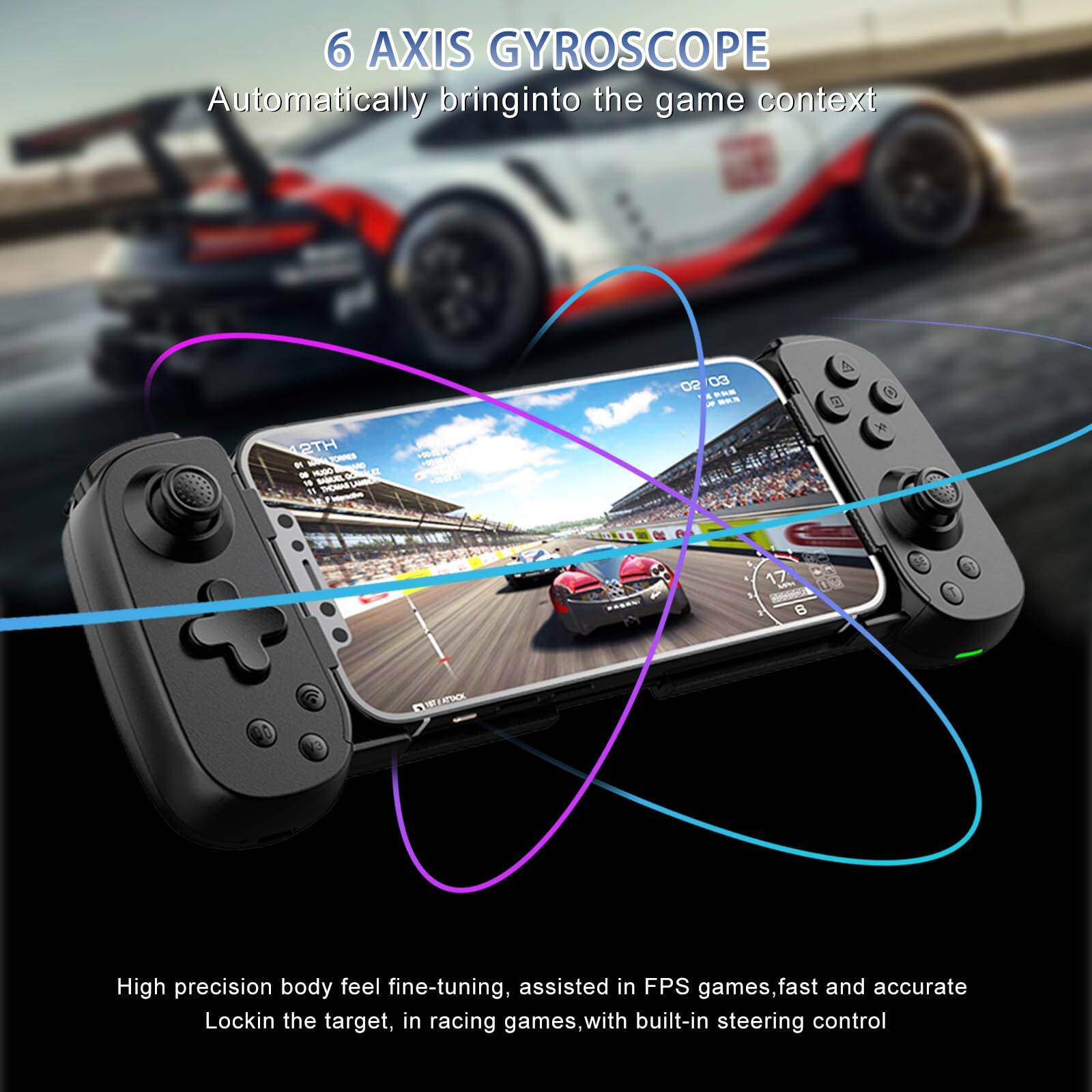 6 AXIS GYROSCOPE  
Automatically bring into the game context  

High precision body feel fine-tuning, assisted in FPS games, fast and accurate Lockin the target, in racing games, with built-in steering control