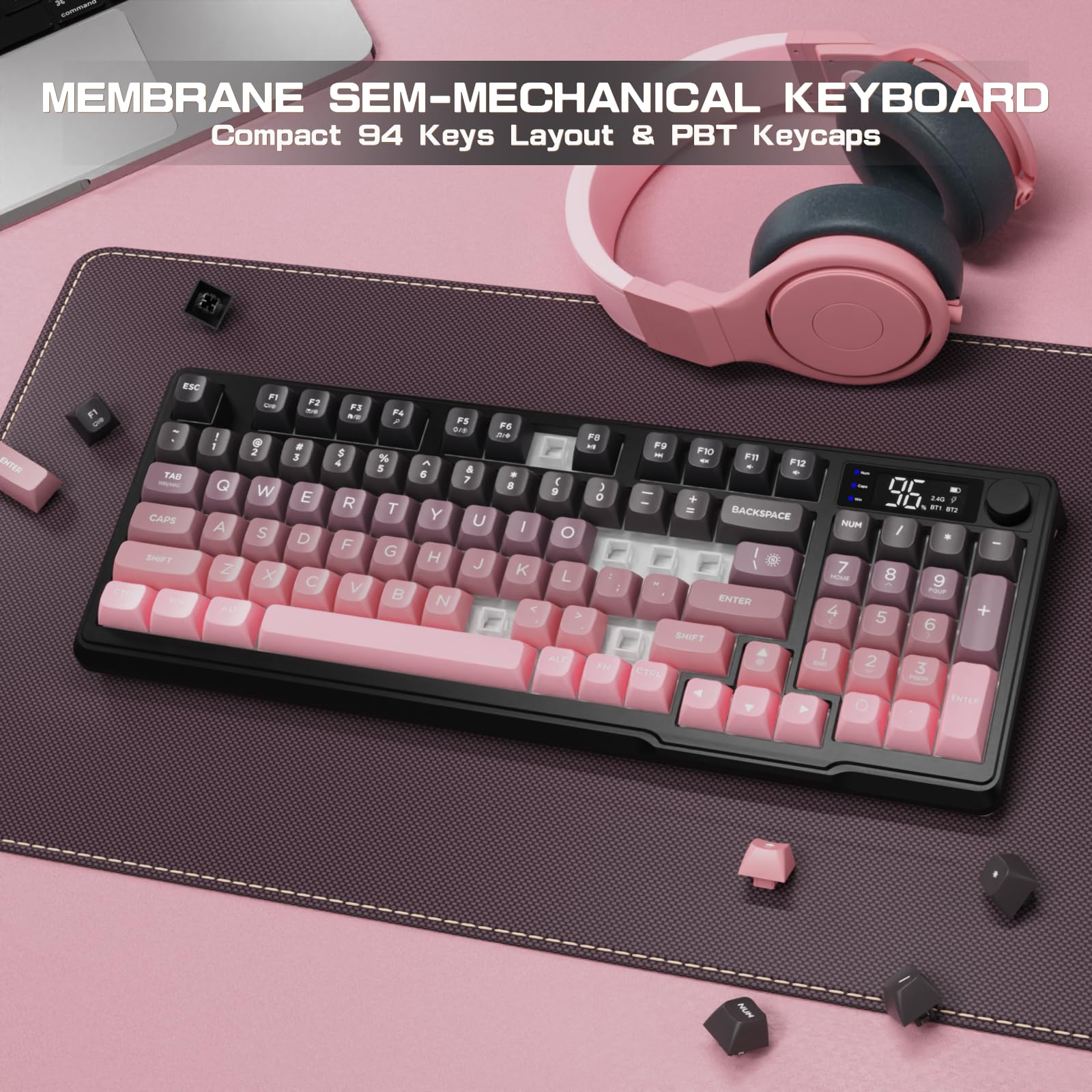 MEMBRANE SEM-MECHANICAL KEYBOARD  
Compact 94 Keys Layout & PBT Keycaps  

ESC 1 2 3 4 5 6 7 8 9 0 - = \  
TAB Q W E R T Y U I O P [ ] \  
CAPS A S D F G H J K L ; '  
SHIFT Z X C V B N M , . /  
SPACE  
FN F1 F2 F3 F4 F5 F6 F7 F8 F9 F10 F11 F12  
BACKSPACE NUM 7 8 9 + 4 5 6 - 1 2 3 ENTER  
CTRL ALT SHIFT  
ENTER  
NUM 0 . /  
+ - * /  
ENTER  
CTRL ALT SHIFT  
ENTER  
CTRL ALT SHIFT  
ENTER  
CTRL ALT SHIFT  
ENTER  
CTRL ALT SHIFT  
ENTER  
CTRL ALT SHIFT  
ENTER  
CTRL ALT SHIFT  
ENTER  
CTRL ALT SHIFT  
ENTER  
CTRL ALT SHIFT  
ENTER  
CTRL ALT SHIFT  
ENTER  
CTRL ALT SHIFT  
ENTER  
CTRL ALT SHIFT  
ENTER  
CTRL ALT SHIFT  
ENTER  
CTRL ALT SHIFT  
ENTER  
CTRL ALT SHIFT  
ENTER  
CTRL ALT SHIFT  
ENTER  
CTRL ALT