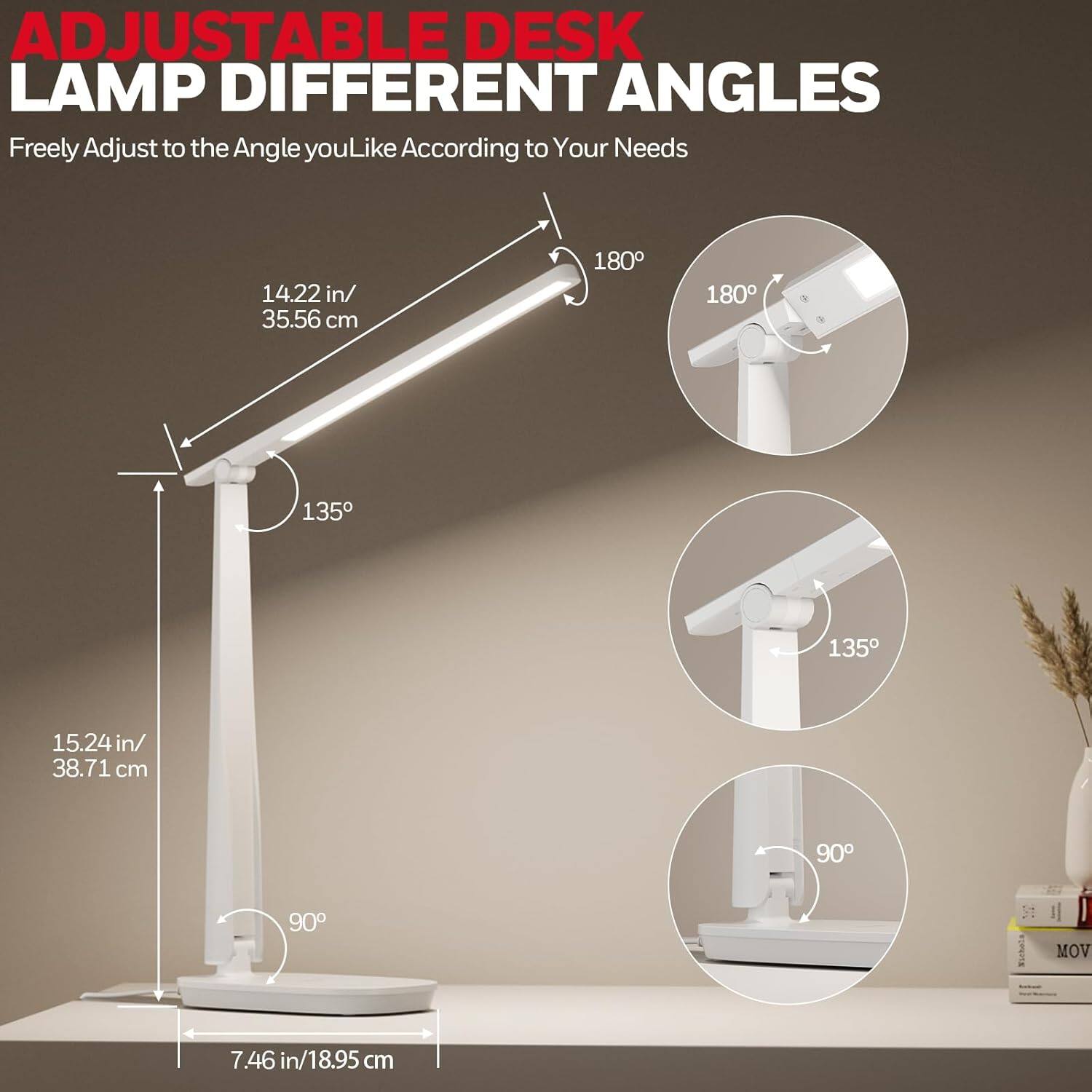 ADJUSTABLE DESK LAMP DIFFERENT ANGLES  
Freely Adjust to the Angle you Like According to Your Needs  

14.22 in/ 35.56 cm  
180°  
135°  

15.24 in/ 38.71 cm  
90°  

7.46 in/ 18.95 cm