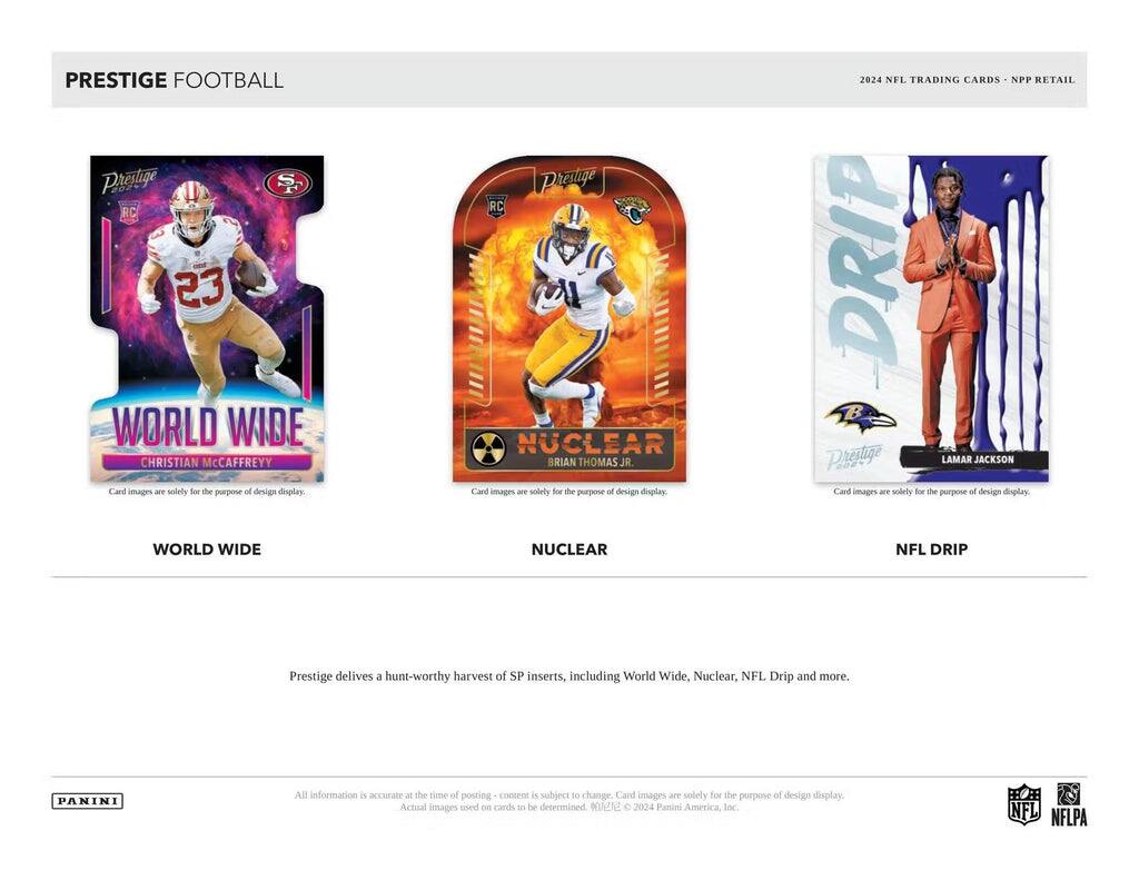 PRESTIGE FOOTBALL

Paosage S RC 23 WORLD WIDE CHRISTIAN McCaffrey
Card images are solely for the purpose of design display

PRESTIGE RC NUCLEAR BRIAN THOMAS JR.
Card images are solely for the purpose of design display

2024 NFL TRADING CARDS NPP RETAIL DRIP
PRESTIGE LAMAR JACKSON
Card images are solely for the purpose of design display

PRESTIGE delivers a hunt-worthy harvest of SP inserts, including World Wide, Nuclear, NFL Drip and more.

PANINI
All information is accurate at the time of posting - content is subject to change. Card images are solely for the purpose of design display. Actual images used on cards to be determined. ©2024 Panini America, Inc.

NFL NFLPA