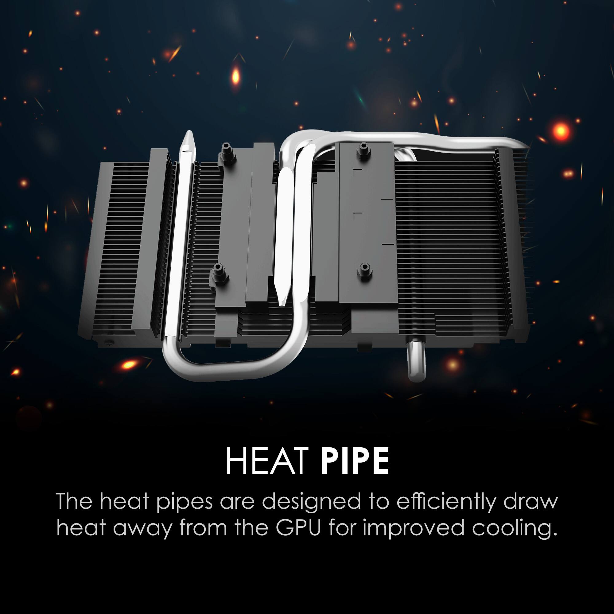HEAT PIPE  
The heat pipes are designed to efficiently draw heat away from the GPU for improved cooling.
