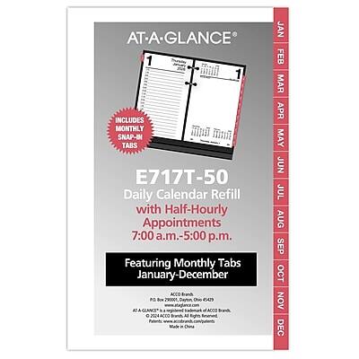 AT-A-GLANCE®

E717T-50  
Daily Calendar Refill with Half-Hourly Appointments  
7:00 a.m.-5:00 p.m.

INCLUDES MONTHLY SNAP-IN TABS

Featuring Monthly Tabs January-December

ACCO Branch PO Box 290004 Dayton, Ohio 45429

AT-A-GLANCE® is a trademark of ACCO Brands, Inc.

ACCO Rights China

JAN FEB MAR APR MAY JUN JUL AUG SEP OCT NOV DEC

Made in China