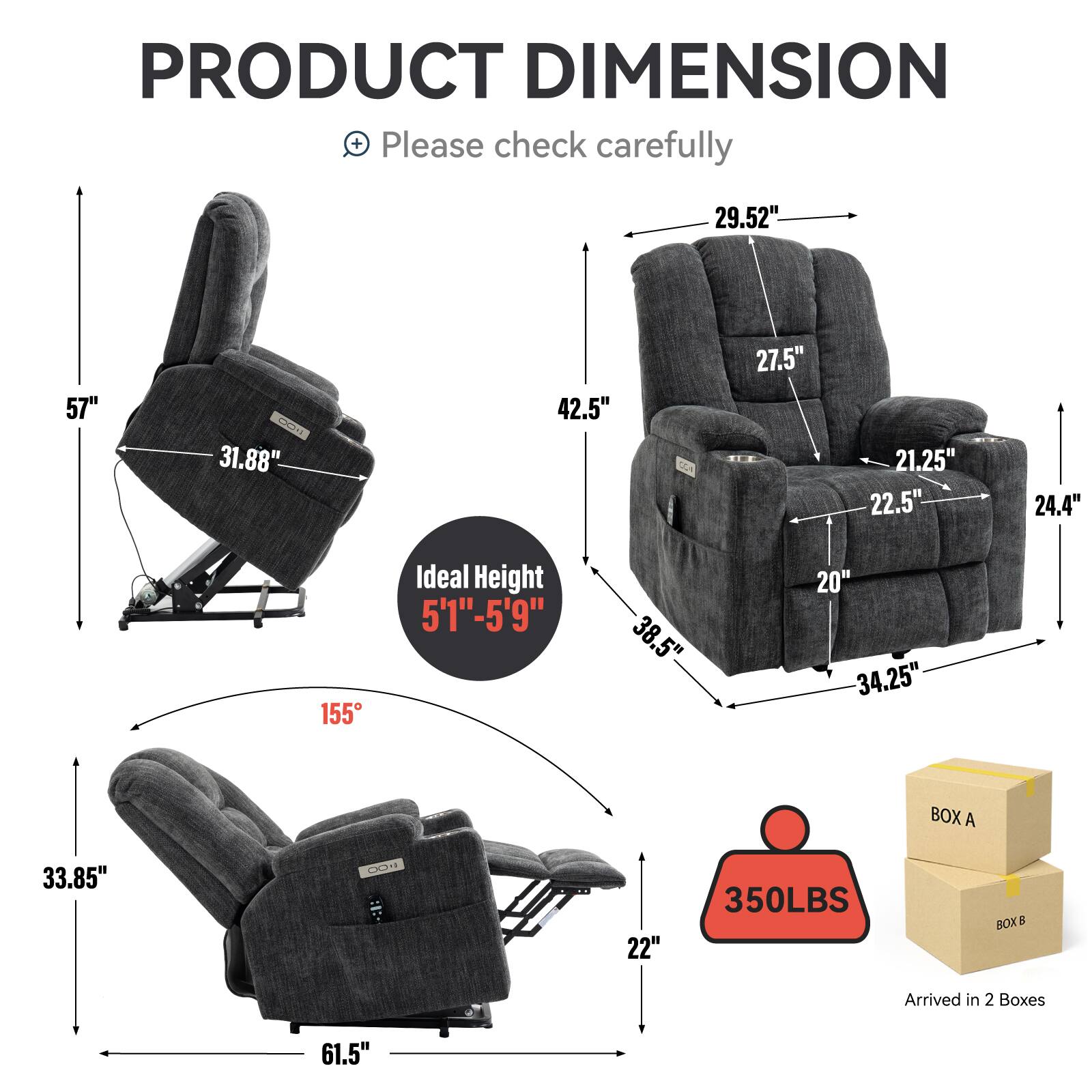 PRODUCT DIMENSION  
Please check carefully  

- 29.52"  
- 57"  
- 31.88"  
- 42.5"  
- 27.5"  
- 21.25"  
- 22.5"  
- 24.4"  
- 155°  
- Ideal Height 5'1"-5'9"  
- 38.5"  
- 20"  
- 34.25"  
- 33.85"  
- 22"  
- 61.5"  
- 350LBS  
- BOX A  
- BOX B  
- Arrived in 2 Boxes