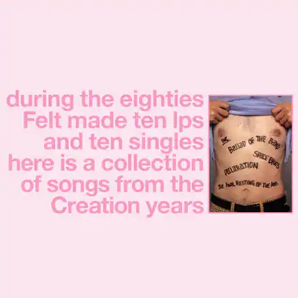 during the eighties
Felt made ten Ips and ten singles
here is a collection of songs from the Creation years
INC.
BALLAD OF THE BAND
DECLARATION
SPACE BLUES
THE FINAL RESTING OF THE ARK