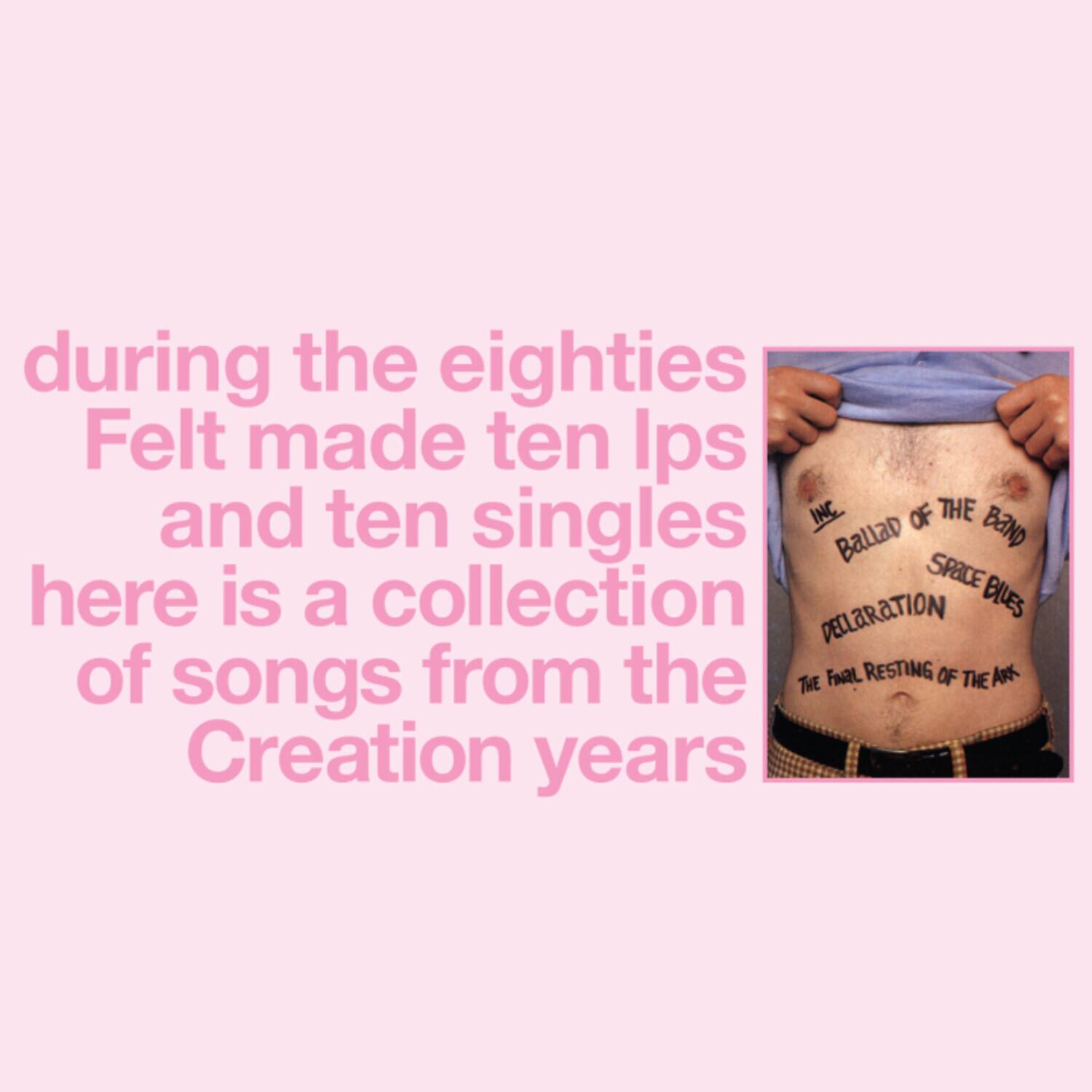 during the eighties  
Felt made ten Ips and ten singles  
here is a collection of songs from the Creation years  

INC.  
BALLAD OF THE BAND  
DECLARATION  
SPACE BLUES  
THE FINAL RESTING OF THE ARK