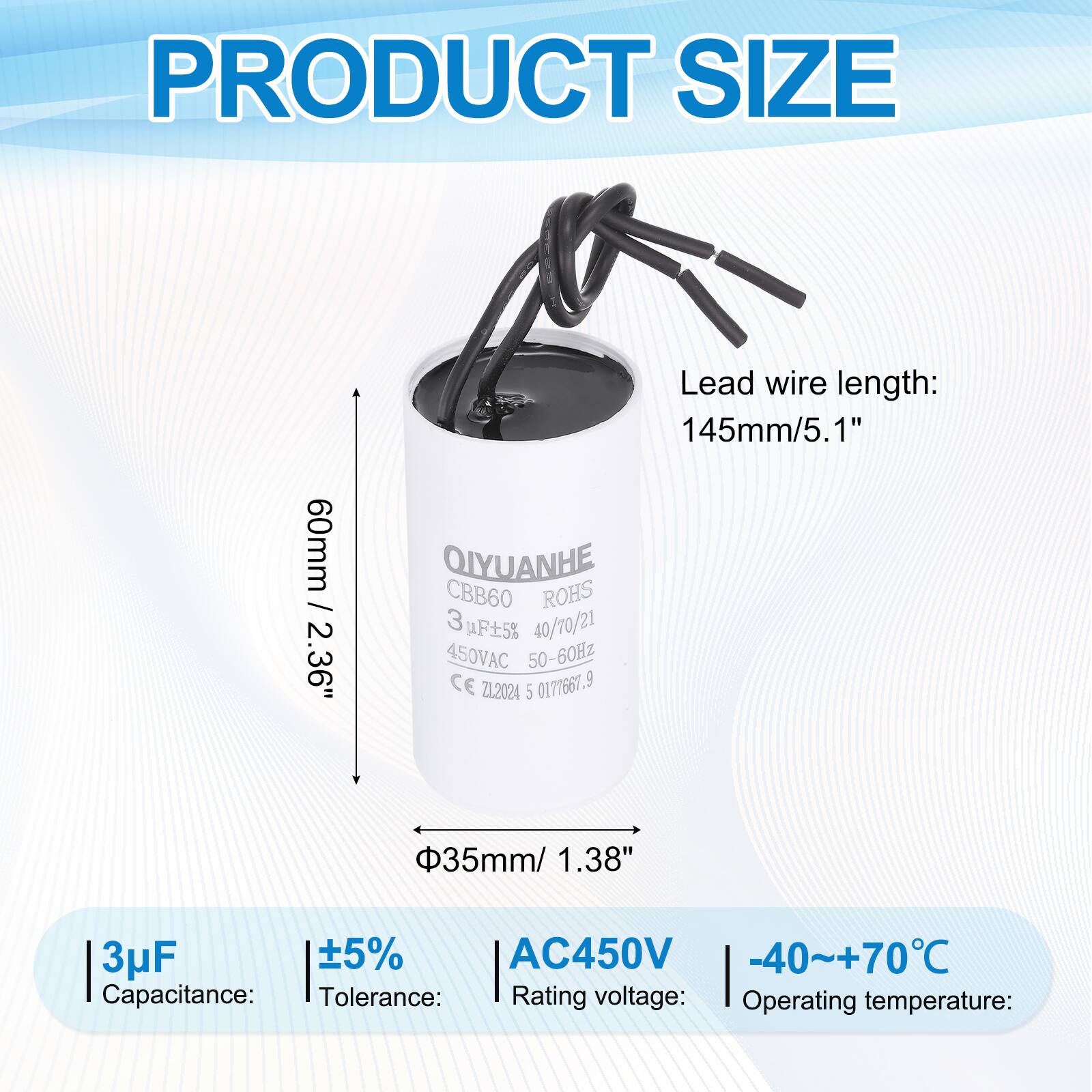 PRODUCT SIZE

- PRODUCT SIZE: 60mm / 2.36"
- Lead wire length: 145mm / 5.1"
- QIYUANHE CBB60 ROHS 3uF 5% 40/70/21 450VAC 50-60Hz CE ZL2024 5 0171661.9
- 35mm / 1.38"

Capacitance: 3uF  
Tolerance: ±5%  
Rating voltage: AC450V  
Operating temperature: -40~+70°C
