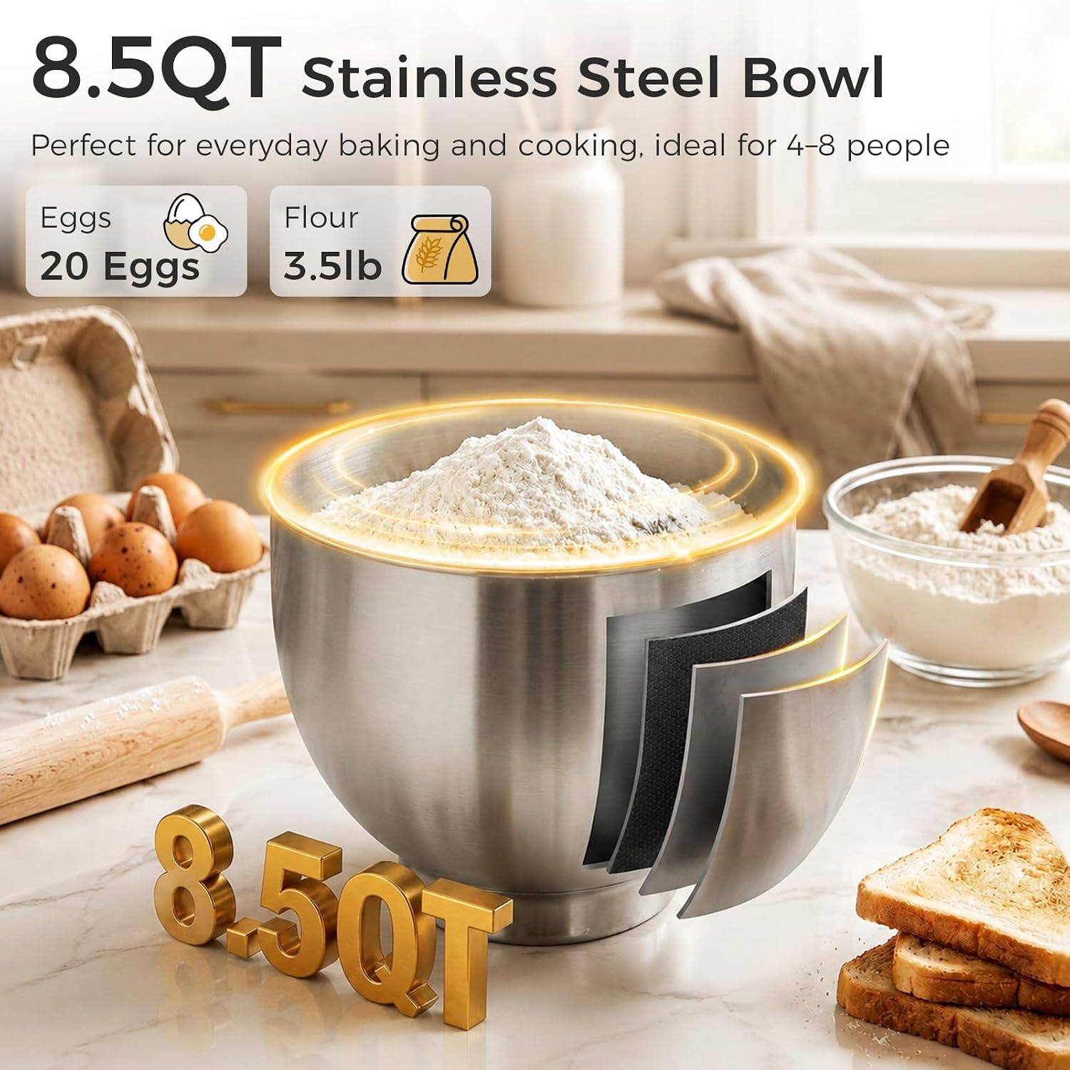 8.5QT Stainless Steel Bowl  
Perfect for everyday baking and cooking, ideal for 4-8 people  

Eggs 20 Eggs  
Flour 3.5lb