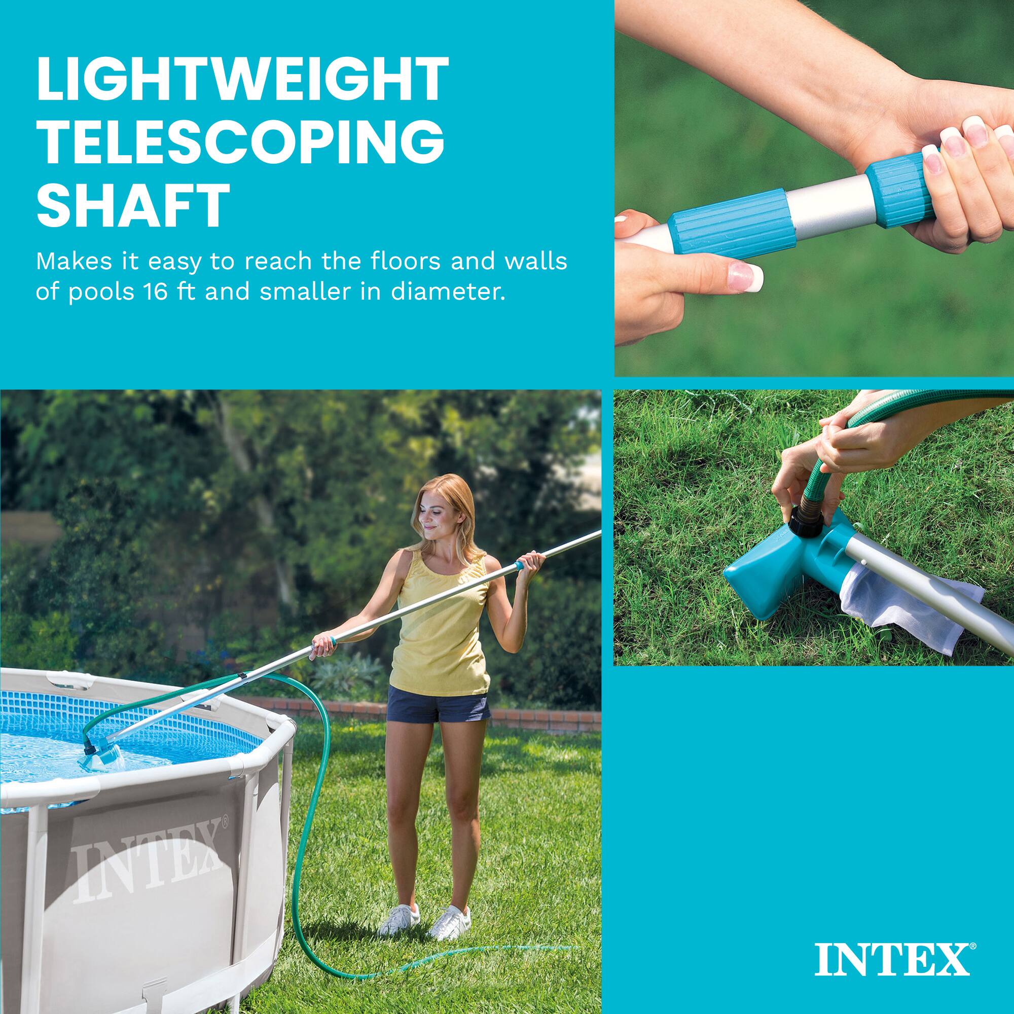 LIGHTWEIGHT TELESCOPING SHAFT  
Makes it easy to reach the floors and walls of pools 16 ft and smaller in diameter.  
INTEX